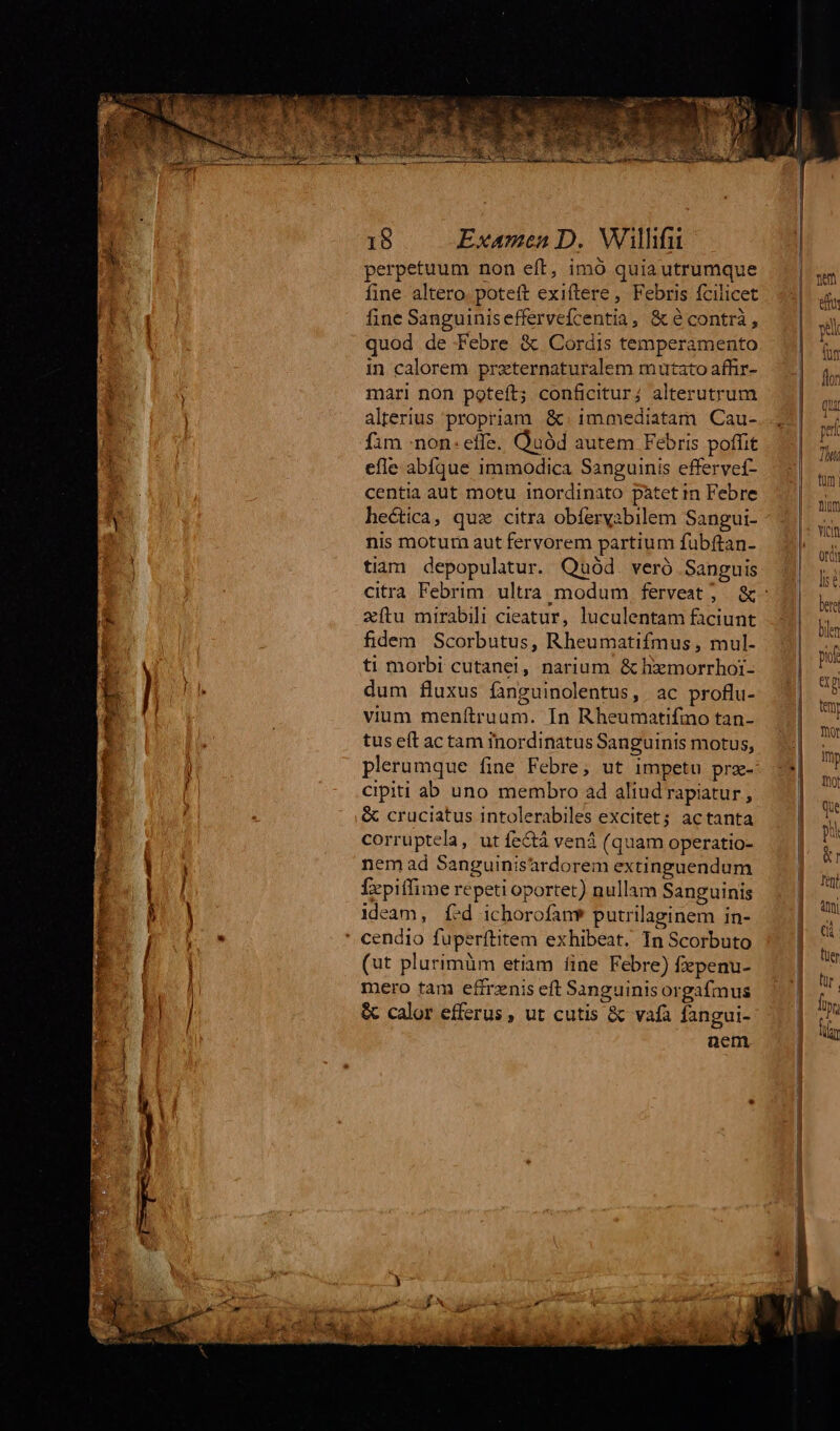 * 3 i WE oe 18 Examen D. Wilhfu perpetuum non eft, imó quia utrumque fine altero. poteft exiftere , Febris fcilicet fine Sanguiniseffervefcentia, &amp; é contrà , quod de Febre &amp; Cordis temperamento in calorem przternaturalem mutato affir- mari non poteft; conficitur; alterutrum alterius propriam &amp;. 1mmediatam Cau- fim non: effe. Quód autem Febris poffit efle abíque immodica Sanguinis effervef- centia aut motu inordinato patet in Febre hectica, quz citra obfervabilem Sangui- nis motum aut fervorem partium fübftan- tiam depopulatur. Quód. veró Sanguis zítu mirabili cieatur, luculentam faciunt fidem Scorbutus, Rheumatifmus , mul- ti morbi cutanei, narium &amp; hxmorrhoi- dum fluxus fanguinolentus, | ac proflu- vium menítruum. In Rheumatifmo tan- tus eft ac tam inordinatus Sanguinis motus, plerumque fine Febre; ut impetu prz- cipiti ab uno membro ad aliud rapiatur , &amp; cruciatus intolerabiles excitet; actanta corruptela, ut fe&amp;tá vená (quam operatio- nem ad Sanguinisardorem extinguendum Íepitfime repeti oportet) nullam Sanguinis ideam, í-d ichorofanw putrilaginem in- (ut plurimüm etiam fine Febre) fepenu- mero fam efirenis eft Sanguinis orgafmus &amp; calor efferus , ut cutis &amp; vafa fangui- nem.