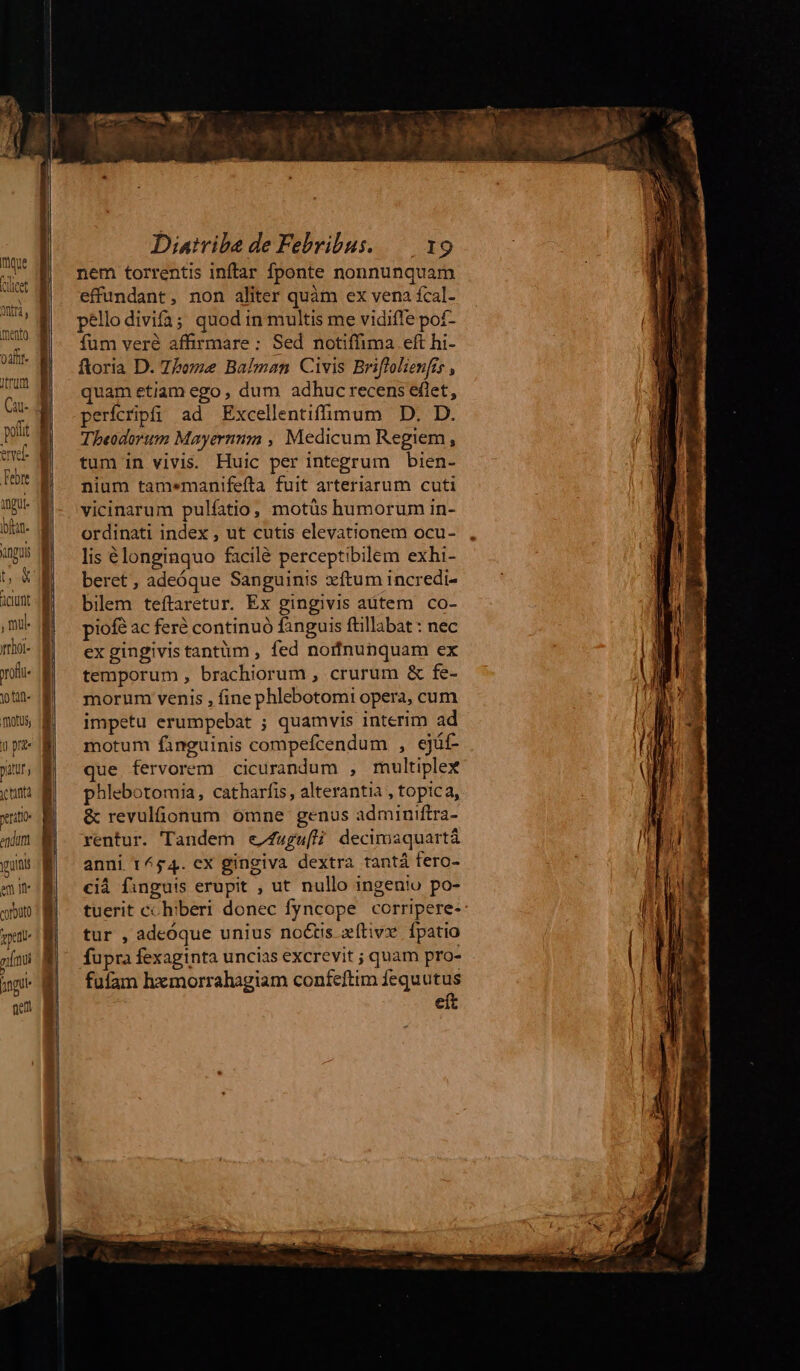 mque (lucet y Otia j mento TLrUm a ervel ngu ioftan- vinguis m X Aciunt , nul rof tat ToS, y pre patur ) xt enda guns em Ife corouto pent rimi angu aet Diatvibe de Febribus. — 19 nem torrentis inftar fponte nonnunquam effundant, non aliter quàm ex vena fcal- pello divifa; quod in multis me vidiffe pof- fum veré affirmare: Sed notiffima eft hi- ftoria D. Zboze Balman Civis Briflolienfis , quam etiam ego , dum adhuc recens eflet, perícripfi ad Excellentiffimum D. D. Theodorum Mayernmm , Medicum Regiem, tum in vivis. Huic per integrum bien- nium tamemanifefta fuit arteriarum cuti vicinarum pulíatio, motüs humorum in- ordinati index , ut cutis elevationem ocu- lis élonginquo facilé perceptibilem exhi- beret, adeóque Sanguinis xftum incredi- bilem teftaretur. Ex gingivis aütem co- piofé ac feré continuó fanguis füllabat : nec ex gingivis tantüm , fed norfnunquam ex temporum , brachiorum , crurum & fe- morum venis , fine phlebotomi opera, cum impetu erumpebat ; quamvis interim ad motum fanguinis compefcendum , ejüf- ue fervorem cicurandum , multiplex phlebotomia, catharfis, alterantia , topica, & revulonum omne genus adminiftra- rentur. Tandem e/fugufH; decimaquartá anni 1454. cx gingiva dextra tantá fero- cid finguis erupit , ut nullo ingenio po- tuerit cchiberi donec fyncope corripere- tur , adeóque unius noctis xílivx fpatio fupra fexaginta uncias excrevit ; quam pro- fufam hxmorrahagiam confeftim fequutus eít