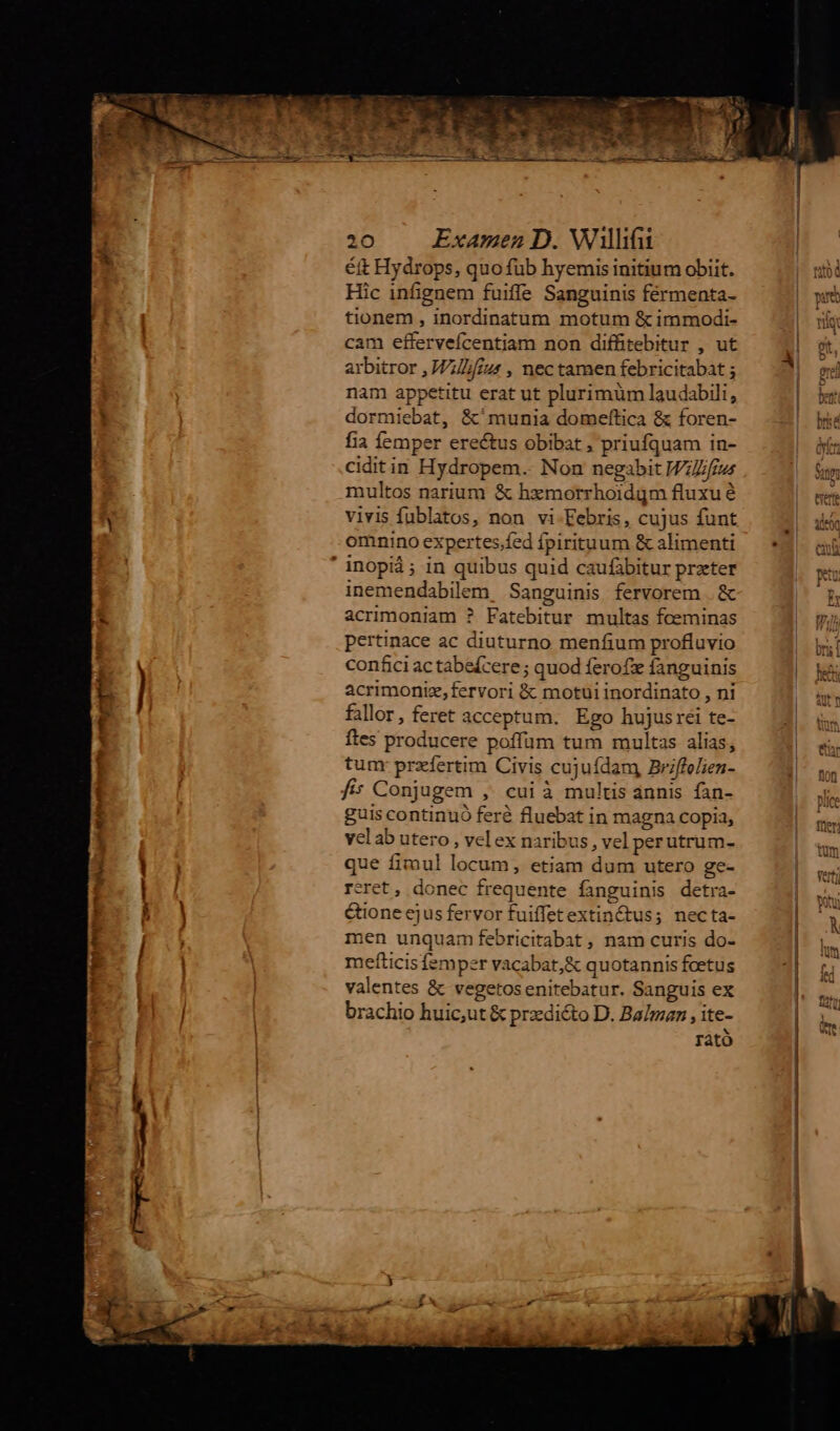 étt Hydrops, quo fub hyemis initium obiit. Hic infignem fuiffe Sanguinis férmenta- tionem , inordinatum motum &immodi- cam effervefcentiam non diffitebitur , ut arbitror ,Jl£zs , nec tamen febricitabat ; nam appetitu erat ut plurimum laudabili, dormiebat, &^munia domeftica & foren- fia femper erectus obibat , priufquam in- ciditin Hydropem.. Non negabit Wfrus multos narium & hzmorrhoidgm fluxu é vivis fublatos, non vi-Febris, cujus funt omnino expertes.fed fpirituum & alimenti inemendabilem Sanguinis fervorem . & acrimoniam ? Fatebitur multas foeminas pertinace ac diuturno menfium profluvio con£ci ac tabefcere ; quod ferofi fanguinis acrimoniz,fervori & motui inordinato , ni fallor, feret acceptum. Ego hujusrei te- ftes producere poffum tum multas alias, tunr przfertim Civis cujuídam, Briffelien- f; Conjugem , cui à multis annis fan- guis continuó feré fluebat in magna copia, velab utero , velex naribus , vel perutrum- que fimul locum, etiam dum utero ge- reret, donec frequente fanguinis detra- Gone ejus fervor fuiffetextin&tus; necta- men unquam febricitabat , nam curis do- mefticis femper vacabat, & quotannis fcetus valentes & vegetosenitebatur. Sanguis ex brachio huic,ut & prdicto D. Ba/maz , ite- rato