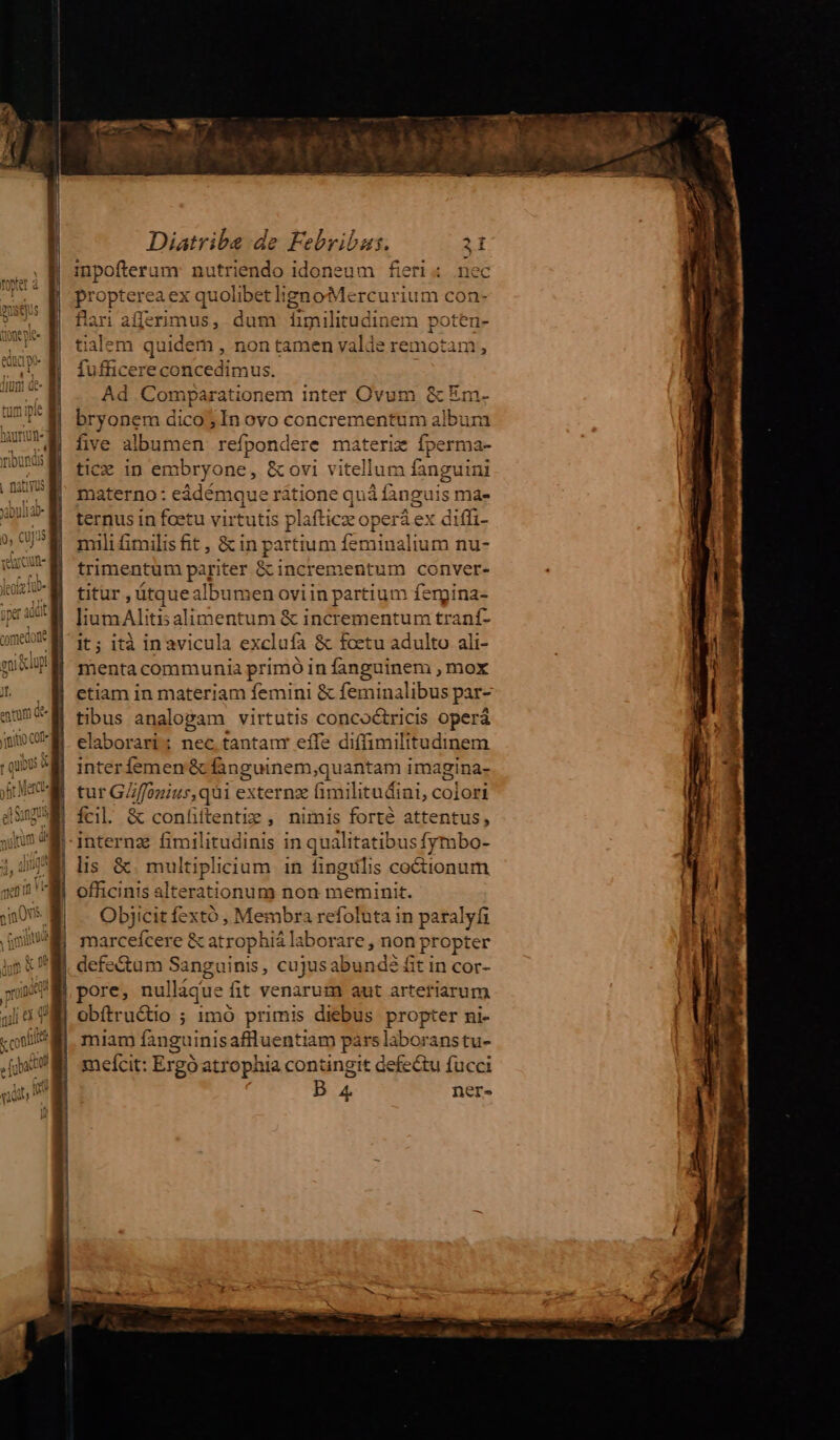 inpofterum: nutriendo idoneum fieri : nec propterea ex quolibetlignoMercurium con- flari afferimus, dum Ííimilitudinem poten- tialem quidem , non tamen valde remotam, fufficere concedimus. i; Ad Comparationem inter Ovum & Em. :M bryonem dico; In ovo concrementum album DUM five albumen refpondere materiz fperma- DUUM fic» in embryone, &ovi vitellum fanguini (DUE. materno: eádémque ritione quá fanguis ma- ternus in foetu virtutis plafticze operá ex diffi- mili£&milis fit, & in partium feminalium nu- trimentum pariter &incrementum conver- titur, ütque albumen oviin partium ferpina- KgXN humaAlitisalimentum & incrementum traní- am M 1: ità inavicula exclufa & foetu adulto ali- q luni mM mentacommunia primo in fanguinem , mox etiam in materiam femini & feminalibus par- tibus analogam virtutis concoctricis operá elaborari; nec tantanr effe diffimilitudinem interfemen & finguinem,quantam imagina- tur GZ/ffonius,qui externz fimilitudini, colori fcil. & confittentiz , nimis forté attentus, | internz fimilitudinis in qualitatibus fymbo- lis &. multiplicium 1n fingulis coétionum officinis alterationum non meminit. Objicit fextó , Membra refoluta in paralyfi marcefcere & atrophiá laborare , non propter | defe&tum Sanguinis, cujusabundé fit in cor- M pore, nulláque fit venarum aut arteriarum gli VEI obítructio ; 1mó primis diebus propter ni- ;uii* i miam fanguinisaffluentiam pars laboranstu- [i M mefcit: Ergó atrophia contingit defe&u fucci