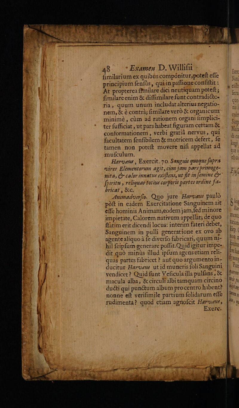 TR IAN edem - : - Ws Drap at MSUEIo c er ncs wm we p j fimilarium ex quibus compónitur,poteft effe principium fenfüs , quiin pafhione confiftit : At propterea ffmilare dici neutiquam poteft ; fimilare enim &amp; diffimilare funt contradictc- ria,-quum unum includatalterius negatio- nem, &amp; é contrà; fimilare veró &amp; organicum minimé , cüm ad rationem organi fimplici- ter fufficiat , ut pars habeat figuram certam &amp; conformationem , verbi gratiá nervus , qui facultatem fenfibilem &amp; motricem defert , fe tamen non poteft movere nifi appellat ad mufículum. Hareetu , Exercit. 70. Sanguis quoque fupra «uires Elementorum agit, ctn jam pars pramoge- nita, Cr calor imnatus exiflens, ut fit in femine co fpiritu , veliquas totius corporis partes ordine fa- bricat , &amp;c. Animadoerfo. Quo jure Harveur pauló póft in eadem Exercitatione Sanguinem ait eife hominis Animam,eodem jam,fed minore impietate, Calorem nativum appellat; de quo flátim erit dicendi locus: interim fateri debet, Sanguinem in pulli generatione ex ovo ab agente aliquo à fe diverfo fabricari, quum ni- hil feipfum generare poffit. Quid igitur impe- dit quó minüs illud ipfum agensetiam rcli- quas partes fabricet ? aut quo argumento in- ducitur Harv«eus ut id muneris foli Sanguini vendicet? Quid funt Veficula illa pulfans ; &amp; macula alba, &amp; circuli albi tamquam circino ducti qui pun&amp;tum album pro centro habent? nonne eft verifimile partium folidarum effe rudimenta? quod etiam agnofot Hare, Exerc. Trete Non: ) exin fecu qur nis / |. Ceder | Sum |- Mil |-d: cy loe que Q elt eo ILU) I Ih MITT | D D Uta Ba, |