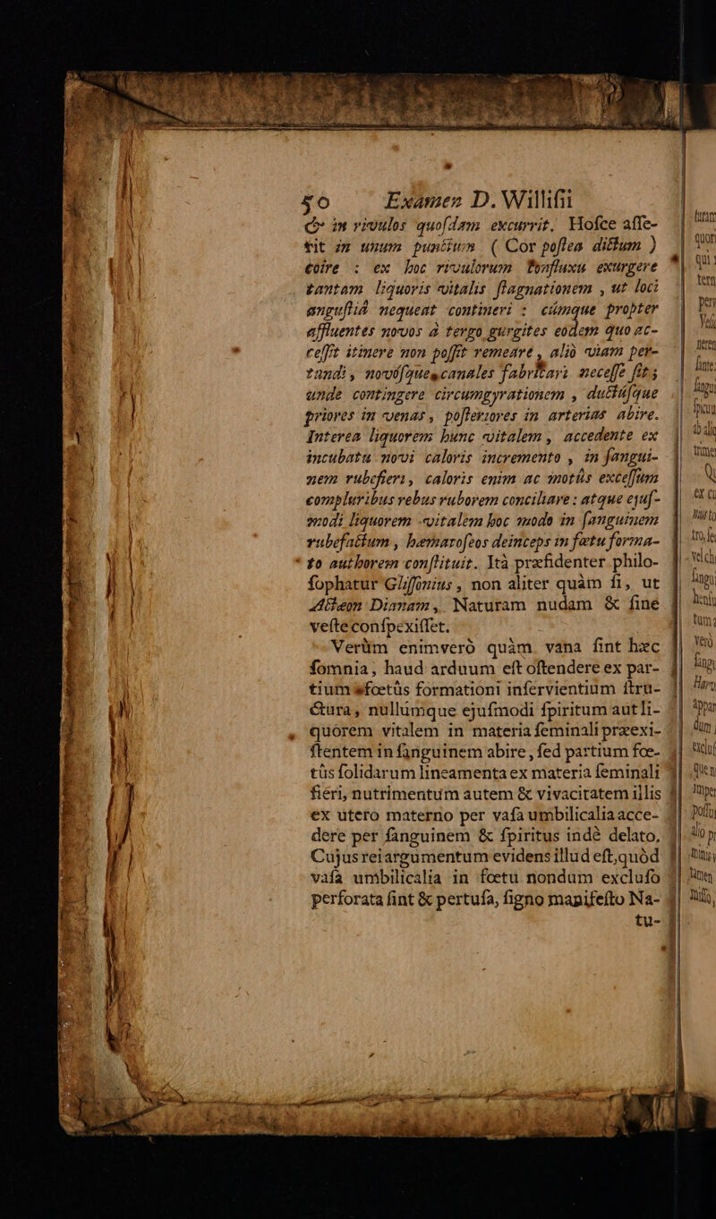 Xo Examen D. Willifii Qr m vivules quofdam excurrit, Hofce affe- tit zz uuum puntiwm ( Cor poflea diftum ) €ore : ex boc rroulorum Teanfluxu exurgere tantam liquoris vitalis. fl'agnationem , ut loc anguftiá nequeat contineri : cimque propter affiuentes mvoos à tergo gurgites eodem quo ac- cefft itinere mon po[ft remeare , alió coim per- ?nndi, movü[aques canales fabritayi. neceffe fit; unde contingere circumgyrationem , dutfífque priores in cenar, po[leriores in arterims abire. Interen liquorem: bunc vitalem ,| accedente ex incubatu movi calwis incremento , in fangui- zem rubcfieri, caloris enim ac imotás exceffum conapluribus rebus ruborem conciliare : atque equ[- 204i liquorem «vitalem boc uode in [angutuem vubefatium , hernarofzos deinceps in fetu forma- fophatur GZffouiu;, non aliter quàm fi, ut hem Dianam, Naturam nudam &amp; fine vefte confpexiffet. : Verüm enimveró quàm vana fint hxc fomnia, haud arduum eft oftendere ex par- tium wfoetüs formationi infervientium ftru- &amp;ura, nullumque ejufmodi fpiritum aut li- quorem vitalem in materia feminali przexi- ftentem in fanguinem abire , fed partium foe- tüs folidarum lineamenta ex materia feminali fieri, nutrimentum autem &amp; vivacitatem illis ex utero materno per vafa umbilicaliaacce- dere per fanguinem &amp; fpiritus indé delato, Cujusreiargumentum evidens illud eft,quód vaía umbilicalia in foetu nondum exclufo perforata fint &amp; pertufa, figno mapifeíto Na- tu- quon qui) Ten pen Yaf lie linfe lagu ficum EU dia tta Q ex (i Mito NONM velch fag Dini tum; Yero ]| Jug | | lita: | Hay | pp I Ur j ] adul | dien j| ups porti | alio p [Rum | Tàne | Wy ' ? d
