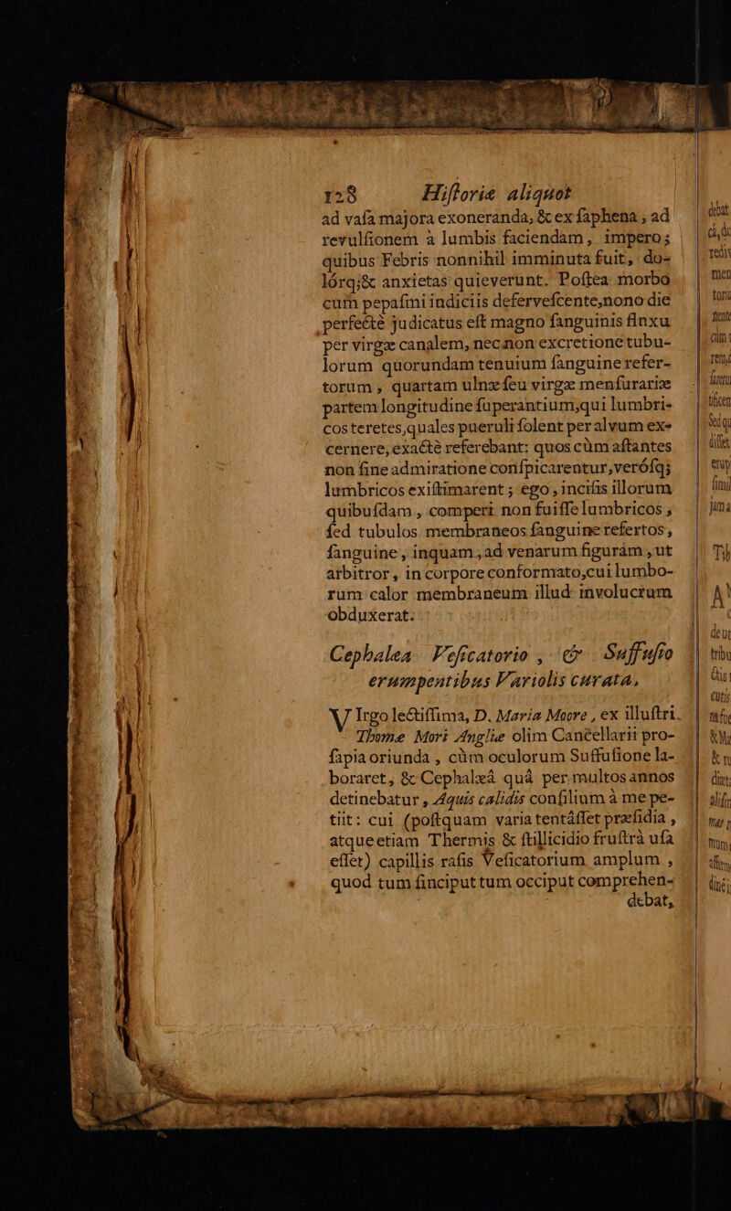 ad vafa majora exoneranda, &amp; ex faphena , ad revulfionem à lumbis faciendam, impero; quibus Febris nonnihil imminuta fuit, : do- lórq;&amp; anxietas quieverunt. Poftea morbo cum pepafmi indiciis defervefcente,nono die per virgz canalem, necnon excretione tubu- lorum quorundam tenuium fanguinerefer- torum, quartam ulnz feu virgz menfurariz partem longitudine füperantium;qui lumbri- Costeretesquales pueruli folent per alvum exe cernere, exacte referebant; quos cüm aftantes non fine admiratione confpicarentur,verófq; lumbricos exiftimarent ; ego , incifis illorum quibufdam , comperi non fuiffe lambricos , fed tubulos membraneos fanguine refertos , fanguine , inquam; ad venarum figuràm , ut arbitror , in corpore conformato,cui lu mbo- rum calor membraneum illud: involucrum obduxerat. | Cephalea | eficatorio , € Suffufto erumpentibus F'ariolis curata, Irgo le&amp;uffima, D. Maria Moore , ex illuftri Tbone Mori A4nglüe olim Cancellarii pro- fapia oriunda , càm oculorum Suffufione la- boraret, &amp;: Cephalxá quà per multos annos detinebatur , 4442 calidis confilium à me pe- tiit: cui (poftquam varia tentáffet praefidia , atqueetiam Thermis &amp; ftillicidio fruftrà ufa effet) capillis rafis Veficatorium amplum , quod tum finciput tum occiput comprehen- debat, debat Cd Ted fien tori fent (im: en futt tficen Seq ey finu] jm Ti) j tribu &amp;is! Cütig tfi KM kn dizt: alf fg t ln;