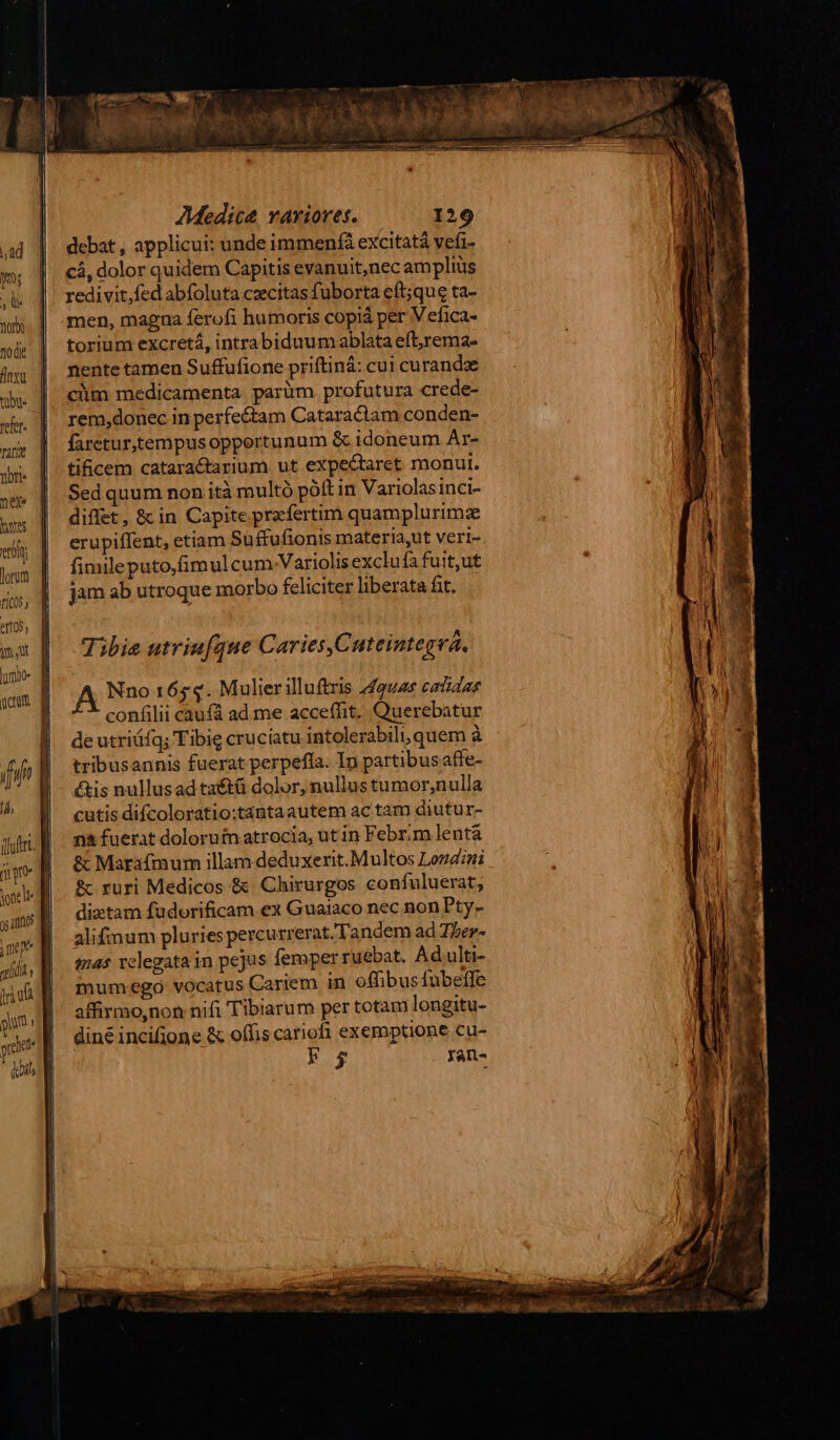 vola yr ^ dito Mad MNT — tente HM IEEE » AMedice vaxioves. 129 debat , applicui: unde immenfà excitat vefi- cá, dolor quidem Capitis evanuit,nec amplius redivit,fed abfoluta ceecitas fuborta eft;que ta- men, magna ferofi humoris copiá per Vefica- torium excretá, intrabiduum ablata eft;rema« nente tamen Suffufione priftiná: cui curandoe cim medicamenta parüm profutura crede- rem,donec in perfectam Cataraciam conden- faretur,tempusopportunum &amp; idoneum Ar- tificem cataractarium ut expectaret monult. Sed quum non ità multó póft in Variolasinci- diffet, &amp;c in Capite przfertim quamplurimz erupiffent, etiam Suffufionis materia,ut veri- fimileputo,fimul cum-Variolis exclufa fuit,ut jam ab utroque morbo feliciter liberata fit. Tibie utriufque Caries,Cuteintegra. A Nno 1654. Mulier illuftris 449925 catidas confilii caufá ad me acceffit. Querebatur | deutriáfq; Tibig cruciatu intolerabili, quem à fife | tribusannis fuerat perpeffa. In partibusaffe- | &amp;is nullusad taétà dolor, nullus tumor,nulla ^ M cutisdifcoloratio:tantaautem ac tam diutur- dii. l| - ma fuerat dolorum atrocia, ut in Febr;m lentá iv B &amp; Marafmum illam deduxerit. Multos Londini &amp; ruri Medicos &amp; Chirurgos confuluerat, ms dixtam fadorificam ex Guaiaco nec non Pty- oe] alifimum pluries percu rrerat.' Tandem ad Ther- 4l lh . tmes relegata in pejus femper ruébat. Ad ulti- Wu mumego vocatus Cariem in offibus fubeife jm il affirmo,non nifi Tibiarum per totam longitu- xad diné incifjone &amp; offis cariofi exemptione cu- uin Fg ran- jotell