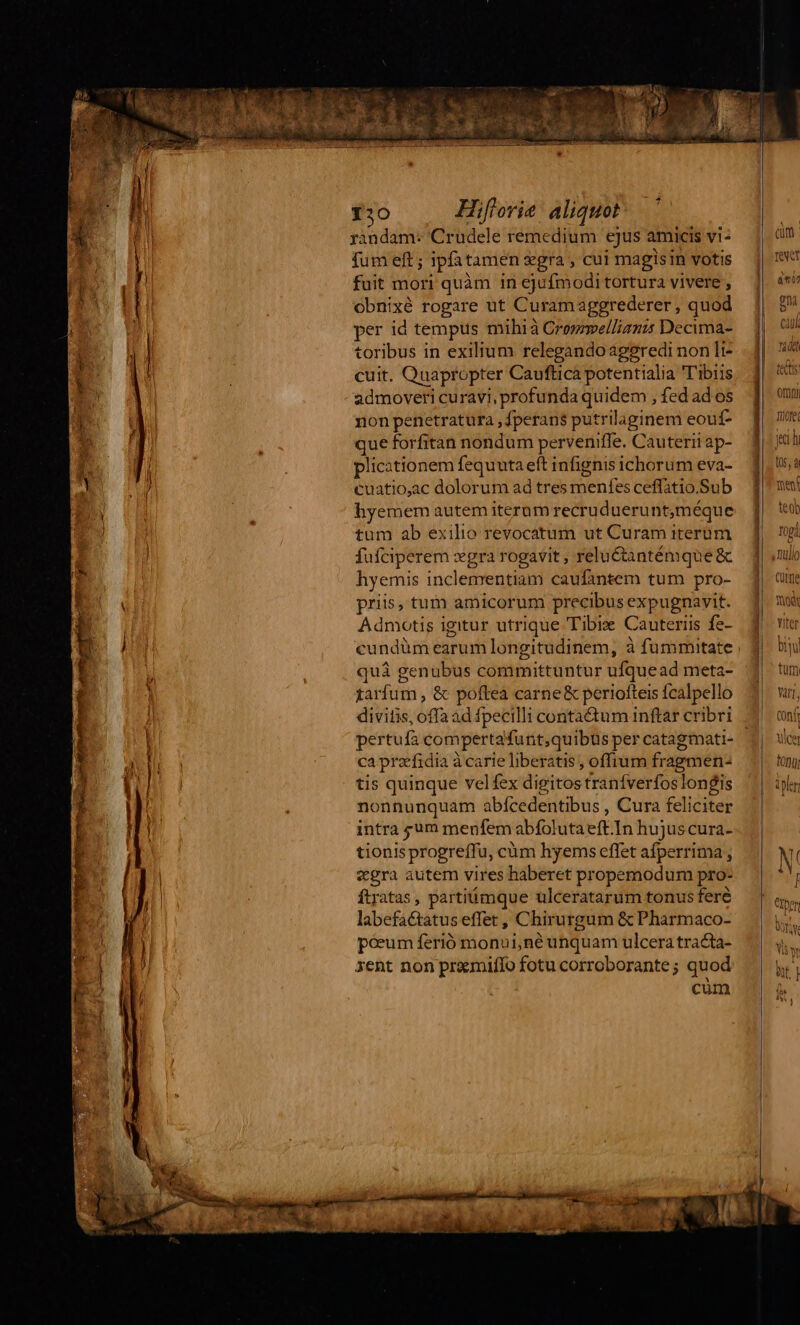 randam: Crudele remedium ejus amicis vi- fum eft ; ipfatamen gra , cui magisin votis fuit mori quàm in ejufmodi tortura vivere , Obnixé rogare ut Curamaggrederer , quod per id tempus mihià Crommellianis Decima- toribus in exilium relegandoageredi non li- cuit. Quapropter Caufticà potentialia 'T'ibiis admoveri curavi, profunda quidem , fed ad os non penetratura ,fperans putrilaginem eouf- que forfitan nondum perveniffe. Cauterii ap- plicationem fequuta eft infignis ichorum eva- cuatio,ac dolorum ad tres menfes ceffatio.Sub hyemem autem iterum recrudueruntméque tum ab exilio revocatum ut Curam iterum fufciperem vgra rogavit , relu&amp;antémque&amp; hyemis inclementiam caufántem tum pro- priis, tum amicorum precibus expugnavit. Admotis igitur utrique Tibi Cauteriis fe- cundüm earum longitudinem, à fummutate quà genubus committuntur ufquead meta- tarfum , &amp; poftea carne&amp; periofteis fcalpello divitis, offa ad fpecilli contactum inftar cribri pertufa compertafunt,quibus per catagmati- ca przfidia à carie liberatis , offium fragmen: tis quinque velfex digitos tranfverfos longis nonnunquam abícedentibus , Cura feliciter intra sum menfem abífolutaeft.In hujuscura- tionis progreffu, cüm hyems effet afperrima ; «gra autem vires haberet propemodum pro- ftratas , partiümque ulceratarum tonus fere labefactatus effet , Chirurgum &amp; Pharmaco- poeum ferió monui,né unquam ulcera tra&amp;ta- xent non pramiffo fotu corroborante; quod cum 06 tes orn Tiofe [ud (05, à meni