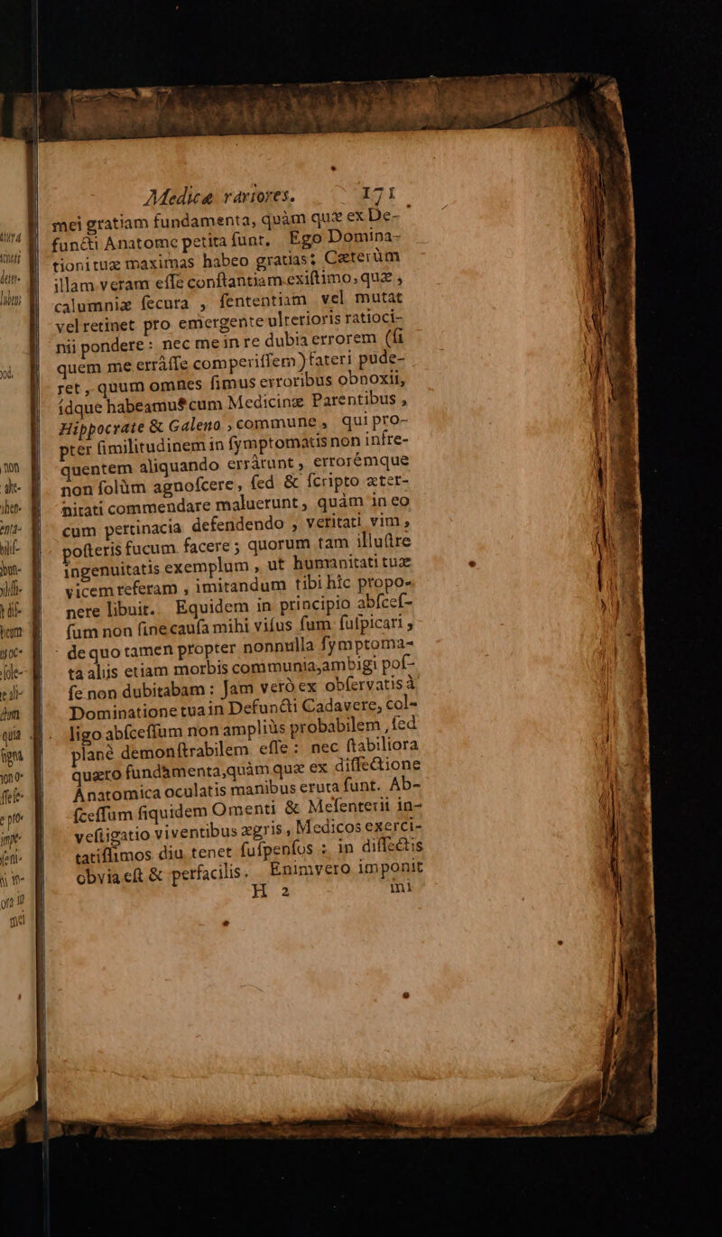 (lid (uf lun |o | Medica. vartores. MEC T mei gratiam fundamenta, quàm qu: ex De- ; functi Anatomc petita funt, Ego Domina- tionituz maximas habeo gratas; Czterüm illam veram effe conftantiam exiftimo, quz , calumnia fecura , fententiam vel mutat velretinet pro emergente ulretioris ratioci- nii pondere: nec mein re dubia errorem (fi quem me erráffe comperiffem )fateri pude- ret , quum omnes fimus exroribus obnoxit, (dque habeamu$ cum Medicing Parentibus , Hippocrate & Galeno , commune , qui pro- pter (imilitudinem in fymptomatis non infre- quentem aliquando errárunt , errorémque non folüm agnofcere, fed & fcripto stet- nitati commendare maluerunt, quàm in eo cum pertinacia defendendo , veritati vim , ingenuitatis exemplum , ut humanitati tuae vicem referam , imitandum tibi hic propos nere libuit. Equidem in principio abfceí- (um non fine cauía mihi vifus fum. fulpicati ; taalis etiam morbis communiaambigi pof- fe non dubitabam : Jam veró ex obfervatisà Dominatione tuain Defuncti Cadavere, col- ligo abíceffum non ampliüs probabilem , fed lané demonítrabilem efle: nec ftabiliora quato fund&menta,quàm quz ex diffe&ione Ánatomica oculatis manibus eruta funt. Ab- íceffum fiquidem Omenti & Mefenterit in- vefiigatio viventibus zgris , Medicos exerci- tatiflimos diu, tenet fufpenfos ; in diffzétis obviaef & perfacilis. Enimvero imponit H 2 mi