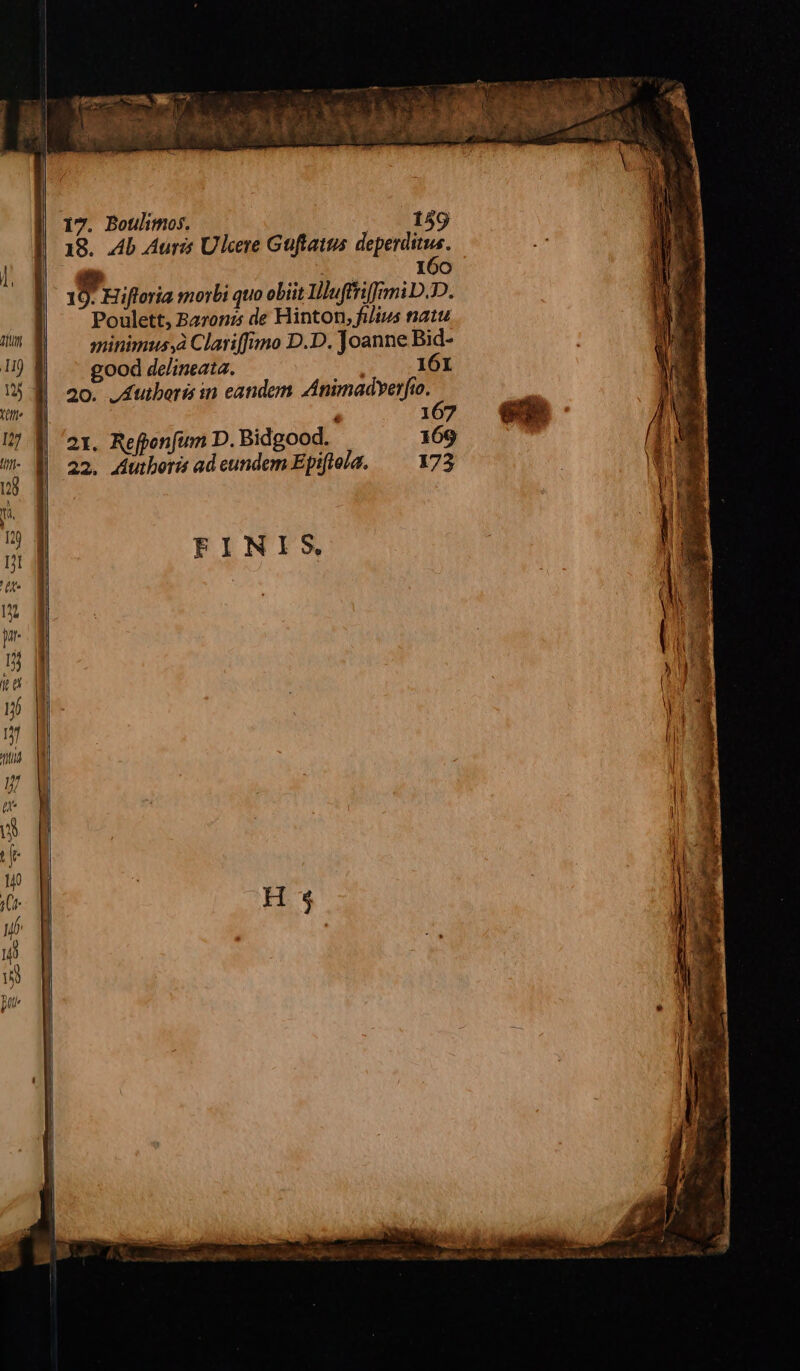 | | 17. Botilimos. - . 159 18. Ab Auris Ulcere Güftatus deperditus. i 160 4 Hifloria morbi quo obiit Ilufftiffrmi D.DD. Poulett, Baronz de Hinton, filius natu minimussà Clatiffimo D.D. Joanne Bid- good delineata. ; 161 20. JAutboris in eandem Animadyerfio. 21. Refponfum D. Bidgood. 169 22. Autboris ad eundem Epiftola. 173 FINIS M