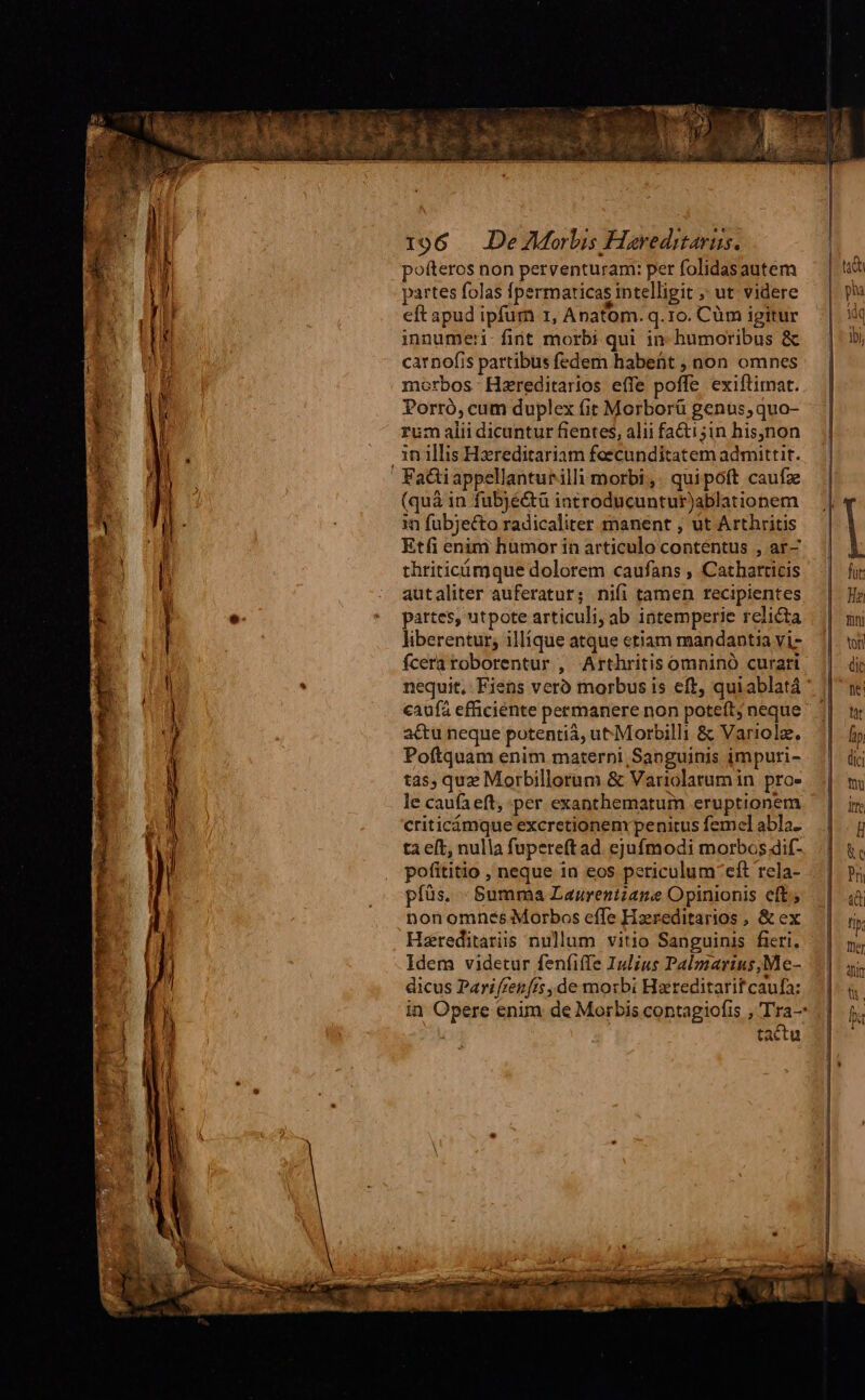 pofteros non perventuram: per folidasautem partes folas fpermaticas intelligit ; ut videre eft apud ipfum r, Anatom. q.1o. Cüm igitur innumeri-fint morbi qui in humoribus &amp; carnofis partibus fedem habefit ; non omnes morbos Hzreditarios effe poffe. exiftimat. Porró, cum duplex (it Morborü genus, quo- rum alii dicuntur fientes, alii faéti;in his,non in illis Hzreditariam feecunditatem admittit. (quà in fubjéétà iatroducuntur)ablationem in fubjecto radicaliter manent ; ut Arthritis Etfi enim humor in articulo contentus , ar- thriticimque dolorem caufans , Catharticis autaliter auferatur; nifi tamen recipientes partes, utpote articuli; ab iatemperie relicta liberentur; illíque atque etiam mandantia vi- fceraroborentur , Arthritis omninó curari nequit, Fiens vero morbus is eft, quiablatá ' caufa efficiente permanere non poteft neque actu neque potentià, ut-Morbilli &amp; Variolz., Poftquam enim materni Sanguinis impuri- tas; quz Morbillorum &amp; Variolarum in. pro- le caufa eft, per exanthematurm eruptionem criticámque excretionemr penitus femel abla- ta eft, nulla fupereftad. ejufmodi morbos dif- pofititio , neque in eos periculum-eft rela- píüs. - Summa Laurentzane Opinionis eft; Hareditariis nullum vitio Sanguinis. fieri. Idem videtur fenfiffe Iulius Palmarius;Me- dicus Parifzen[ts, de morbi Hareditarif caufa: in Opere enim de Morbis contagiofis , Tra- tactu