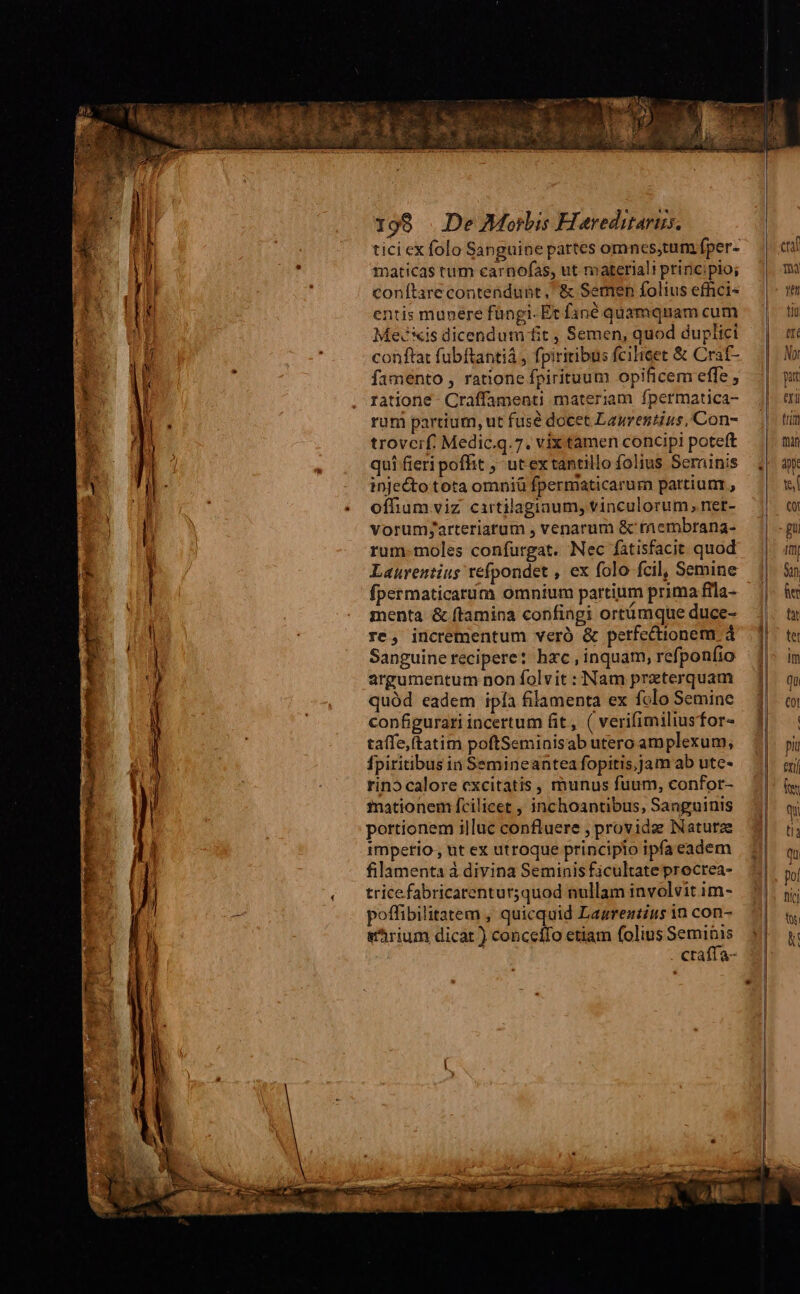 tici ex folo Sanguine partes omncs,tum fper- maticas tum carnofas, ut materiali principio; conítare contendunt, & Semen folius effici« entis munere füngi- Et fané quamquam cum Mevis dicendum fit , Semen, quod duplici conftat fubftantia , fpiritibus fcilicet & Craf- famento , ratione fpirituum opificem effe , ratione - Craffamenti materiam fpermatica- rum partium, ut fusé docet Laurentius, Con- trovcif. Medic.q.7. vix tamen concipi poteft qui fieri poffit , ut ex tantillo folius Serainis injecto tota omniü fpermaticarum pattiunr , offhium viz cartilagiaum, vinculorum, net- vorumjarteriarum , venarum & raembrana- rum-moles confurgat. Nec fatisfacit quod Laurentius refpondet , ex folo fcil, Semine fpermaticarum omnium partium prima fila- menta & ftamina confingi ortümque duce- re, incrementum veró & perfectionem 4 Sanguine recipere: hxc, inquam, refponfio argumentum non folvit : Nam preterquam quód eadem ipía filamenta ex folo Semine configurari incertum fit, ( verifimiliusfor- taífe,(tatim poftSeminisab utero amplexum, Ípiritibus in Semineantea fopitis,jam ab ute- rino calore excitatis , munus fuum, confor- mationem fcilicet , inchoantibus, Sanguinis portionem illuc confluere , provide Natutze rmpetio, ut ex utroque principio ipfa eadem filamenta à divina Seminis ficultate procrea- tricefabricarentur;quod nullam involvit im- poffibilitatem , quicquid Lagrentius in con- &'hrium dicat ) conceífo etiam folius Seminis craffa- | l | l | | | yet tiu tf lo pi au trm fin yx te ol gu I