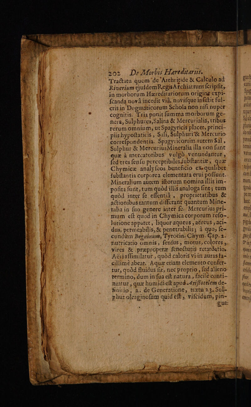 Riverium cjufdemR.egisA rchiatrunr fcripfit, in morborum Hareditariorum origine expi- fcanda nov incedit viá, novifque infiftit ful- crisin Deginaticorum Schola non nifi nuper cognitis. Tria ponit fünma morborum ge- nera, Sulphu:ea,Salina &amp; Mercurialia, tribus rerum omnium, ut Spagyricis placet, princi- piis hypoftaticis , S1li, Sulphuri'&amp; Mercurio €orrefpondentia. Spagyricorum.autem Sal , Sulphur &amp; MercuriusMiueralia illa non funt que à mercatoribus. vulgó .venundantur , fed tres fenfu perceptibilesfubftantiz , qua Chymicz analyfzos beneficio ex«qualibet fubflantis corporea elementata erui poffunt. Mineralium autem i(torum nomina illis im- pofita funt, tum quód illis analoga fint; tum quód inter fe effenti$ , proprietatibus &amp; a&amp;ionibus tantum differant quantum Mine- ralia in fuo genere inter fc. Mercurius pri- lutione apparet , liquor aqueus , a&amp;reus ; aci- dus, permeabilis, &amp; penetrabilis; à quo; fe- condim Begzizum; Tyrocin. Chym. Gap. 2. nutricatio omnis, fenfus , motus, colores ;. vires &amp; prxepropere feneGutis retardatio, A&amp;iaffimilatur , quód caloris viin auras fa- cillime abeat. Aqua etiam elemento confer- tur, quód fluidus fit, nec proprio , fed alieno termino, dum in fua eft natura , facilé conti- neatur , qux humidielt apud Z4riffotelem de- finitjo, 2. de Generatione, textu 2.3, Sl- phuroleaginofüm quid eft ,. vifeidum, pin- gut * | | gue Í cuti 9pjg p fili PIjiieih fapar Si ui Diuri do reí putred tetmi Ya eran lj uo cum t mom [EN pere hac emp| qul go gudi gui On quen ido flat tij; fh. qud 8 ftquo] foe