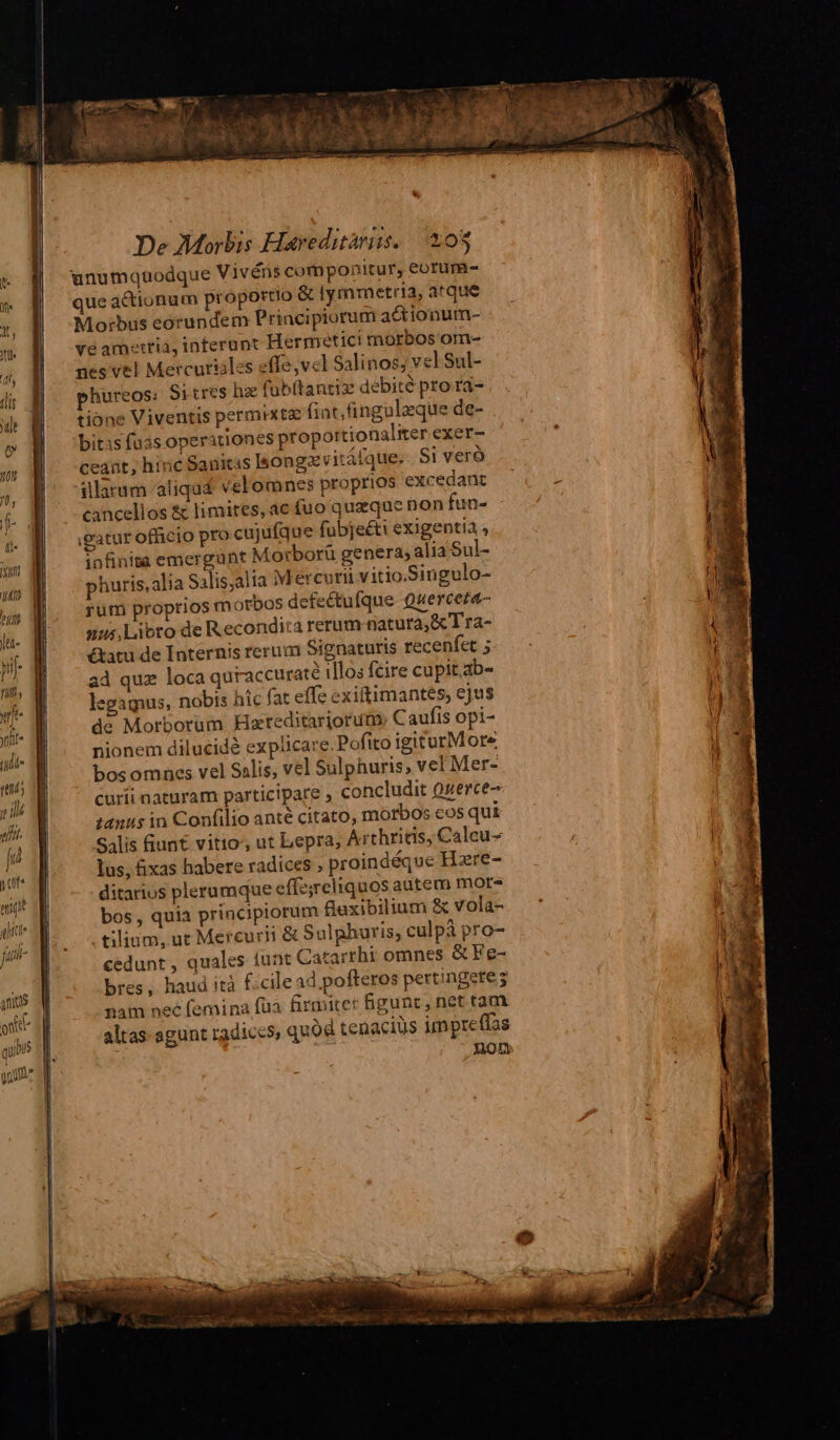 unumquodque Vivéns componitur, eorum- que actionum proportio & lymmetria, atque Morbus eorundem Principiorum actionum- ve amertiá, inferunt Hermetici morbos om- nes vel Mercuriiles effe,vcl Salinos; vel Sul- phureos; Sitres hz (ubítantiz debité pro ra- tione Viventis permixtz fint,fingulzque de- bitis fuas operationes proportionaliter exer- ceant; hinc Sanitas longe vitálque;. Si vero illarum aliquas velomnes proprios excedant cancellos & limites, ac fuo quaque non fun- gatur officio pro cujufque fubjeéti exigentià , infinite emergunt Morborü genera, alia Sul- phuris,alia Salis;alia M ércurii vitio.Singulo- rüm proprios m otbos defectufque Querceza- nus,Lioto de Recondira rerum natura, &Tra- &atu de Internis rerum Signaturis recenfet ; ad quz loca quraccuraté illos fcire cupit.ab- legaguus, nobis híc fat effe exiftimantes, ejus de Morborum Kareditariorum. Caufis opi- nionem dilucidà explicare.Pofito igiturMore bosomnes vel Salis, vel Sulphuris; vel Mer- curíi naturam participare , concludit Qerce- tanus in Confilio anté citato, morbos eos qui Salis fiunt vitio', ut Lepra; Arthritis, Calcu- lus, fixas habere radices ; proindéque Hare- ditarios plerumque effe;reliquos autem mor- bos , quia principiorum flaxibilium & vola- tilium, ut Mercurii & Sulphuris, culpà pro- cedunt, quales iunt Catarrhi omnes & Fe- bres, haud ità f. cilead pofteros pertingere; nam nee femina füa firmicer Bigunc, net tam. altas agunt radiccs, quod tenacius impreffa 307