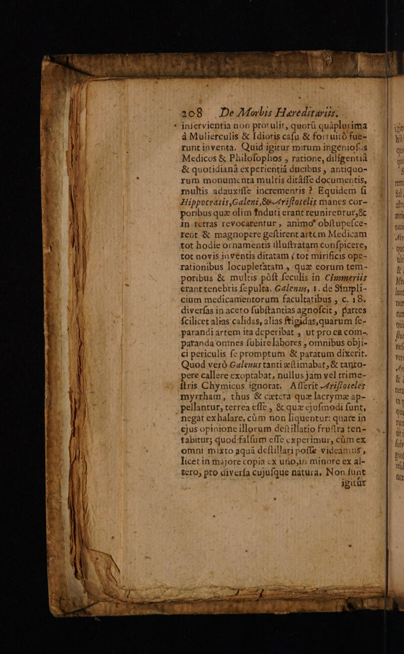 infervientia non protulit, quorü quáplurima à Mulierculis & [dioris cafu & fortuiió fue- runtinventa. Quid-igitur mirum ingeniofus Medicos & Philofophos , ratione, diligentià & quotidiana experientiá ducibus , antiquo- rum monumenta multis ditáffe documentis, rpultis adauxiffe incremenris ? Equidem fi Hippocratis,Galeui, S0 4ri[lotelis manes cor- poribus quz olim fnduti erant reunirentur;& in terras revocarentur , animo obítupeíce- reüt & magnopere geftirent artem Medicam tot hodie ornamentis illuftratam confpicere, tot novis in ventis ditatam j tot mirificis ope- rationibus locupletatam , qux eorum tem- poribus & mulus póft feculis in. Cipameriis erant tenebris fepulta. GaZenzs, 1. de Sinrpli- cium medicamentorum facultatibus , c. 18. diverfas in aceto fuübítantias agnofcit , partes fcilicet alias calidas, alias ftigidas, quarum fe- parandiartem ita deperibat , ut.pro ea com-. paranda onines fubirelabores , omnibus obji- ci periculis f: promptum & paratum dixerit. Quod veró.Galenus tanti eftimabat, & tanto- pere callere exoptabat, nullus jam vel trime- ilris Chymicus ignorat. .AfTerit ^rzfzoreles myrrham, thus & cztcra quz lacryma ap- pellantur, terrea effe , & qux ejufmodi funt, negat ex halare, cüm non liquentur: quare in ejus opinione illorum deftillatio fruftra ten- tabitur5 quod falfum effe cxperimur, cüm ex otmni mixto aquá defüillari pofle videamus, licet in májore copia cx urio,in minore ex al- tcro; pro diverfa cujufque natura, Non funt gitur an mmi aul