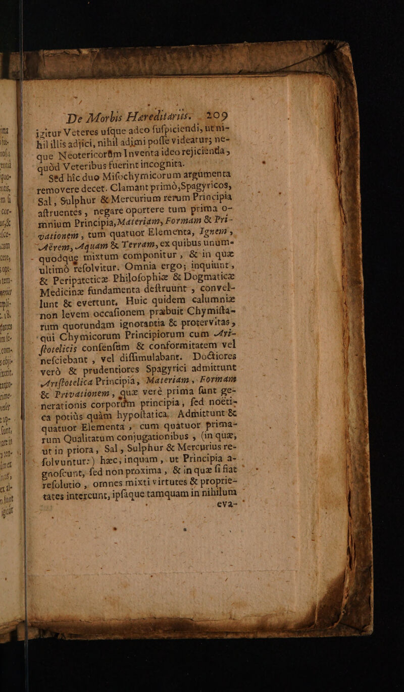 Ss izitur Veteres ufque adeo fufpiciendi, ntni- u hil iliis adfici, nihil adimi po(fe videatur; ne- tl: M. - que Neoteticorm Inventa ideo rejicientia i f. Guàd Veteribus fuerint incognita. | i E Sed hic duo Mifocliymicorum argumenta i Bi removere decet. Clamant primó,Spagyricos, Sal, Sulphur &amp; Mercurium rerum Priacipia 0 W. . aüruentes, negare oportere tum prima o7 itj | mnium Principia, Materiaso, Formam &amp; Pri- ice | gationem , tum quatuor Elementa, Ignem , um j| oMrem, Aquam B Terram, ex quibus unutn» S6 | - quodque mixtum componitur , &amp;'in qux j0pt- ultimó refolvitur. Omnia ergo; inquiunt , tn- || -&amp; Peripatcticz Philofophiz &amp; Dogmaticz wi! | Medicinz fundamenta deftruunt-, convel- il E »i- | -lunt &amp; evertunt, Huic quidem calumniz m 4 1 -non levem occafionem prabuit Chymifta- ) ms | rum quorundam ignoraptia &amp; protervitas i / me | qui Chymicorum Principiorum cum -Zri- Wr i qn. Lp forelicis conféenfüm &amp; conformitatem vel i J E wdi* |» nefciebant , vel diffimulabant. Doctiores : 1| ict. veró &amp; prudentiores Spagyrici admittunt li ue ooo vareffotelica Principia , Materiam, Forman me [| Re Prévationem , qux. ver&amp; prima (unt ge- dr | -nerationis Corporüm principia, fed noéti- | ie | €a potiüs quàm hypoftatica Admittunt- 8 | f || quatuor Elementa ;' cum quátuor prima- j | qi | rum Qualitatum conjugatiobibus , (in quz; l m | ut in priora , Sal ; Sulphur &amp; Mercurius re- i ma J^ folvuntur:) hzc; inquam, ut Principia a-  mif, d gnofcunt, fed non proxima ,« in quz fi fiat . | s xd- 1] refolutio ,, ornnes mixti virtutes &amp; proprie- | MN jur | ^ tatesintercunt, ipfàque tamquam in nihilum jt | eva- Ouest aC -