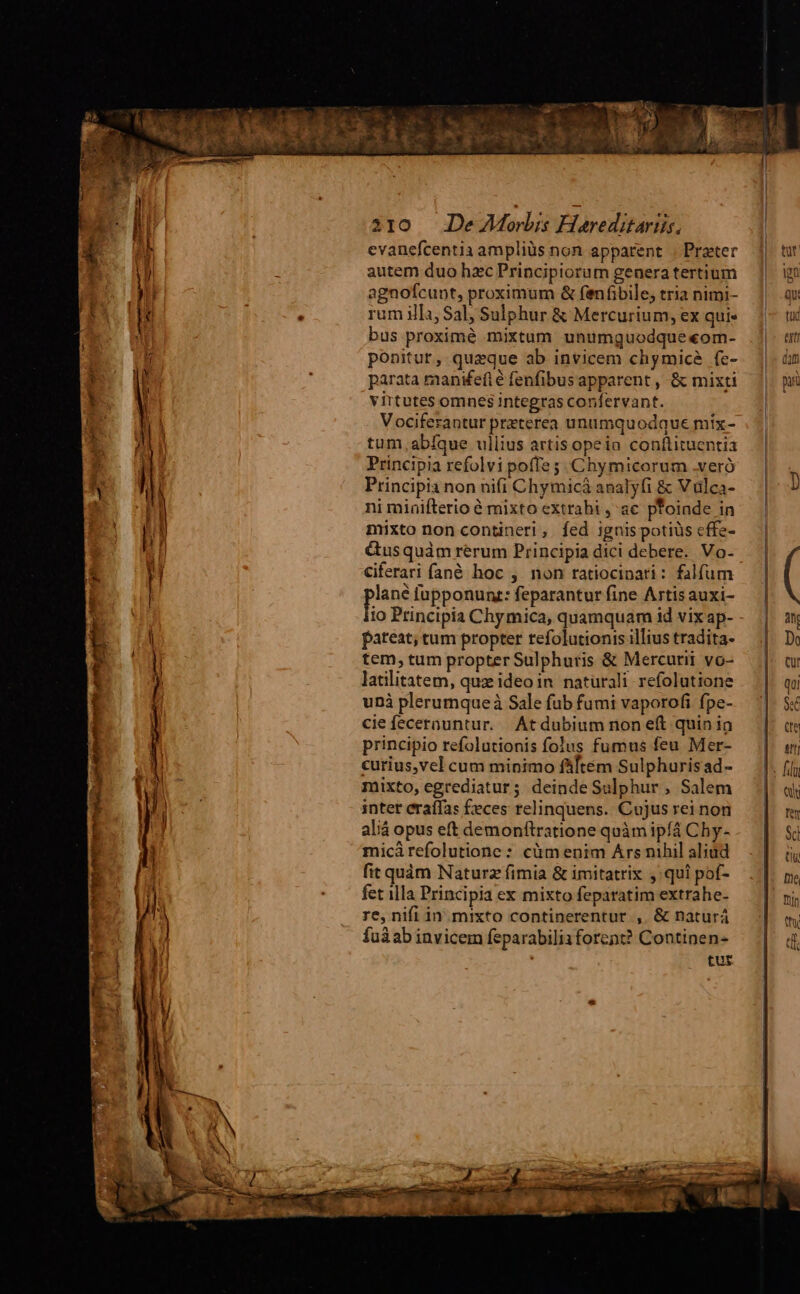 evanefcentia ampliüs non apparent | Prater autem duo hzc Principiorum generatertium agnofcunt, proximum &amp; femfibile, tria nimi- rum ilIa, Sal; Sulphur &amp; Mercurium, ex qui bus proximé mixtum unumguodque«om- ponitur, queque ab invicem chymiceà (e- parata manifeíté fenfibusapparent , &amp; mixti virtutes omnes integras confervant. Vociferantur preterea unumquodque míx- tum .abíque ullius artis opeia conftituentia Principia refolvi poffe ; .Chymicorum .veró Principia non nifi Chymicá analyfi &amp; Vulca- ni miüifterio é mixto extrahi , ac pfoinde in mixto non contineri, fed ignis potiüs effe- &amp;usquàm rerum Principia dici debere. Vo- Ciferari fan&amp; hoc , non ratiocinari: falfum pus lupponunt: feparantur fine Artis auxi- pateat; tum propter refolutionis illius tradita- tem, tum propter Sulphuris &amp; Mercurii vo- latilitatem, quz ideoin naturali refolutione uni plerumqueà Sale fub fumi vaporofi fpe- cie fecernuntur. Atdubium non eft quin in principio refolutionis folus fumus feu Mer- curius,vel cum minimo fftem Sulphurisad- mixto, egrediatur; deinde Sulphur , Salem intet eraífas £eces relinquens. Cujus rei non aliá opus et demonftratione quàm ipfá Chy- micá refolutione : cüm enim Ars nihil aliud fit quàm Naturz fimia &amp; imitatrix , qui pof- fet illa Principia ex mixto feparatim extrahe- re, nifi in. mixto continerentur , &amp; naturá fuáab invicem feparabili1forent? Continen- tur