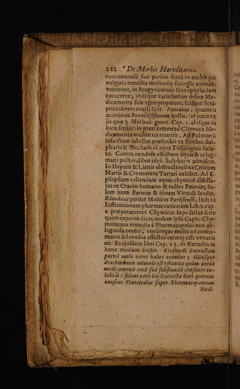 Tum nonnulli fuo parüm felici in mnltis per vulgaria remedia medendis fucceffu animad- verterent, in Spagyricorum Gazophylacium excurrere, indéque variafurtim delata Me- dicamenta fuis xegris propinare, fuífque Scri- ptis inferere coacti funt. Fontanus , quamvis acerrimus Paracel/fflaymm hoftis, (ut patet ex iis quz 3. Method. gener. Cap. r.altifque in locis fcribit) in praxi tamen'ad Cliymica Me- dicamenta multoties recurrit , Ad Pulmonü infar&amp;um tabellas przefcribit ex floribus Sul- phuris &amp; Shccharo in aqua Tufüilaginis folu- to. Contra eundem affectum aquis &amp; ecleg- matis pectoralibus oleü :Sulphuris admifcet. In Hepatis &amp; Lienis obfttuctionibus Crocum Martis &amp; Cremorem Tartari exhibet. Ad E- tas ex Cranio humano &amp; radice Pzoniz; Sa- lem item. Pzonix &amp; oleum Vitrioli laudat, Rinodeus pariter Medicus Pariffen['s ,licét ia Iüftitutionum pharmaceuticarum Lib.2.cap. 2.przparationes Chymicas fzpe fatius fcire quàm experiti dicat; eodem ipfo Capite Chy- micorum remedia à Pharmacopolio non ab- leganda cenfet, eorámque multa ad contu» maces folvendos affectus eximie effe virtutis ait. Eteju(dem libri Cap. 23, de Extra&amp;tis in hune modum fcribit. | Ejufmodi Extratlum paroá mole vives babet eximias 5 illiáfque drachbmnon minoris efl effcacie quàm uncia bibitá : folent veró bis ExtraBla dari quovuns aanfeat Ventriculus fuper Pbarmacopeorum Medi- Medi vd Cis mx tiorg celeb Yny jua Yeti p atn bin