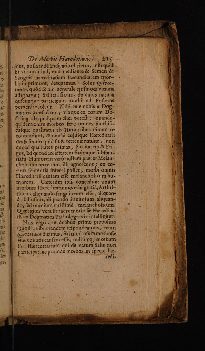 en Meta a fit vitium illud, quo mediante &amp; Semen &amp; Sanguis hzreditariam foscunditatem mor- bisimprimunt, detegamus.- Solus Querce- zanus,quód fciam;generale ejufmodi vitium affignavit; Salícil.fixum, de cujus natura quicunque participant morbi: ad Pofteros pervenire folent. - Nihiltale nobis à Dog- maticis patefactum ;- Vízque ex eorum Do: &amp;ring tale quidquam elici poteft : quando- quidem enim morbos feré omnes morbifi- cáfque qualitates ab Humoribus dimanare contendunt, &amp; morbi cojuíque Hxreditarii caufa fixum quid fit &amp; terrena naturz , . non quoad qualitates primas , Siccitatem &amp; Fri- gus,fed quoad foiiditatem fixàámque fub(tan- tiam ,Humorem veró nullum preter Melan- rum fententia inferri poffet ;; morbi omnis Hzreditsrii caufam effe melancholicum hu- morbum Heareditarium;verbi gratià, Arthri- tidem; aliquando fanguineum effe, aliquan- do biliofum, aliquando pituitcfum, aliquan- do, (ed omnium rariffimé,' melancholicum. Qoz igitur vera fit radix morbofe Fleredita- tls ex Dogmatica Pathologia vix intelligitur. Nos ergó , ut duabus primo propofités Quzrftionibus candem refpondeamus , *cum Queréetano dicimus, Sal morbofum morbofie Hzreditatiscaufam effe, nullámqs morbum participat, ac proinde moibos in fpecie hz- redi- L : hm — —À «€ ,. Dux gina cR iit - 3 * Bee ue E aq x