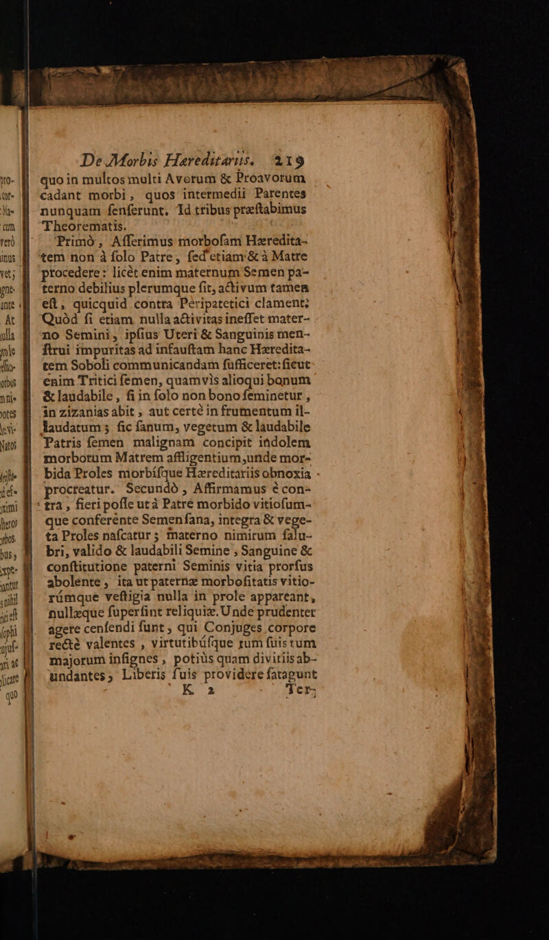 yo- (of« Mt fio ver Imus nt; pnt: nte Kk ulla mis io Qo pu JL 6$ kV Nato Inte idi yii dero ybos. DU y 1e antur d nili p fopbi jt Jn Jar r Ww. * y ui E. ies. ood ERN CINE A TM |. 70 MNT na De Morbis Hareditarus. 219 quo in multos multi Averum &amp; Proavorum cadant morbi, quos intermedii Parentes nunquam fenferunt. Td tfibus preftabimus 'Theorematis. Primó, Afferimus morbofam Hzredita- procedere : licét enim maternum Semen pa- terno debilius plerumque fit, activum tamen efl, quicquid contra Peripatetici clament; Quód fi etiam nulla a&amp;ivitas ineffet mater- no Semini, ipfius Uteri &amp; Sanguinis men- flrui impuritas ad infauftam hanc Hzredita- tem Soboli communicandam fufficeret: ficut enim Tritici femen, quamvis alioqui banum &amp; laudabile, fi in folo non bono feminetur , 3n zizanias abit , aut certé in frumentum il- laudatum 5 fic fanum, vegetum &amp; laudabile Patris femen malignam concipit indolem morborum Matrem affligentium,unde mor- bida Proles morbífque Hzreditariis obnoxia - procteatur. Secundo , Affirmamus € con- que conferente Semenfana, integra &amp; vege- ta Proles nafcatur ; materno nimirum falu- bri, valido &amp; laudabili Semine ; Sanguine &amp; conftitutione paterni Seminis vitia prorfus abolente, ita ut paternz morbofitatis vitio- rüímque veftigia nulla in prole appareant, nullzque fuperfint reliquiz.U nde prudenter agere cenfendi funt ; qui Conjuges Corpore re&amp;é valentes , virtutibüfque rum fuistum majorum infignes , potius quam divitiisab- undantes, Liberis fuis providere fatagunt me Ter;