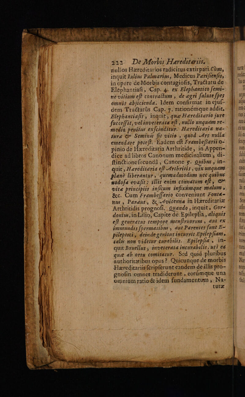 a 2 T ou! AP 455. De M^orlis Heareditaris., nullos Hareditarios radicitus extirpari.Cim, inquit Iulius Palmarius, Medicus Parifrenfes, in opere de Mórbis contagiofis, Tractatu de Elephantiafi , Cap. 4. ex Elephantico femi- se vitium eft coniratium , de egri falute fpes omnis abjicienda. ldem confirmat. in ejuf- dem Tractatüs Cap. 7. rationémque addit, Elephantiaffs , inquit , quee Hereditario juve fucce[fit, velinveterata e(t , nullo unquam ve- medio penitus exfcinditur. Heveditavia wa- iure €» Semini fit vitie , quod Ars nulla emendare potefl. Eadem eft Frambeftarii o- pinio de Hzreditatia Arthritide, in Appen- dice ad libros Canonum medicinalium , di- ftin&amp;ionefecundá, Canone s. Quibus , in- quit , Z ereditaria eff Mrtbritis , uix unquam plan? liberantur , quemadmodum uec quibus eodofa eva[rt : illis enim comatum e[£ , € vite principiis infttum infiximque malum , &amp;c. Cum Zrambe[[ario conveniunt Font&amp;- pus, Pareus, &amp; «dvicema in Hareditariz Arthritidis prognofi. Quando , inquit, Gor- donius,inLtlio, Capite de Epilepfia , aliquis efl generatus tempore smen[ivuorum , aut. ex immundis fpermaiibus , aut Parentes funt E- pileptici ; deinde genitus incurrit Epilep [ram , zalzs non videtur curabilis. Epilepfia , in- quit Bruellus , inveterata incuvabilis, uti ed que ab ortu comitatur. Sed quid pluribus authoritatibus opus? Quicunque de morbis Haereditariis fcripferunt eandem deillis pro- gnofin omnes tradiderunt , eorümque una omniüm ratio'&amp; idem fundamentum , Na- tura | ——Ó qe. edit ds e pem ——n —— à : —€——————D TG I Nor d y T up | aqu tem. tios; fatui £lL DU ilia tty non fubi cult Opin lisin T li gn Tels Sen affe tem füto lij; tte irt tun fia] Nat ficQu toll eii