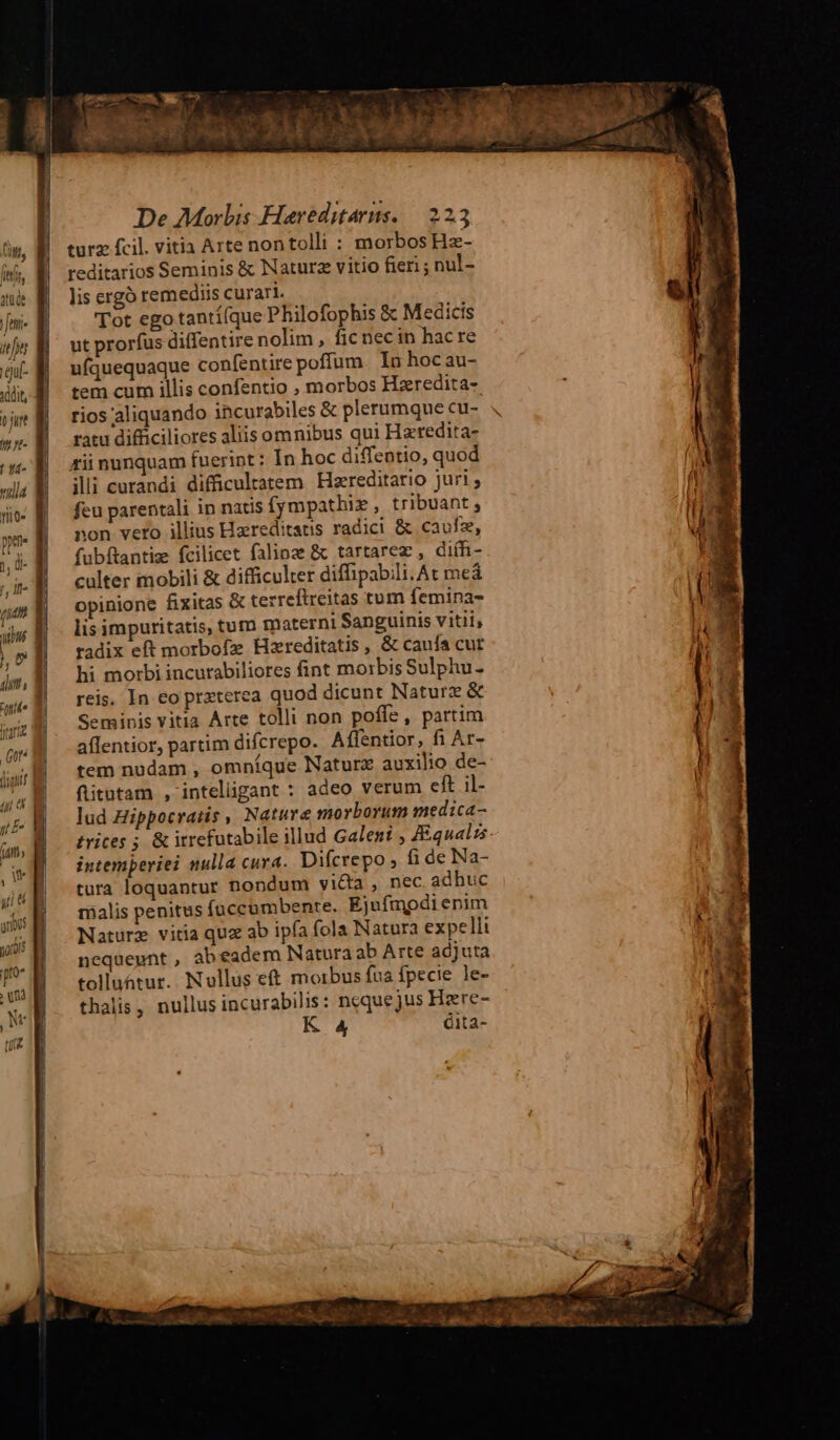 adit, | m | n a | 1d- tiia nio» perte ly ü- f, Ifi (ld [ ihi De Morbis Hareditarns. — 22. turz fcil. vitia Arte nontolli : morbos Hz- reditarios Seminis & Naturz vitio fieri ; nul- lis ergó remediis curari. Tot ego tantí(que Philofophis & Medicis ut prorfus diffentire nolim, fic necin hac re ufquequaque confentire poffum. In hocau- tem cum illis confentio , morbos Hzeredita- rios aliquando incurabiles & plerumque cu- ratu difficiliores aliis omnibus qui Hzredita- «ii nunquam fuerint: In hoc diffentio, quod illi curandi difficultatem Hzreditario juri feu parentali in natis fympathix , tribuant, non vero illius Haereditatis radici & caufz, fubftantiz fcilicet falinze & tartarez , di(fi- culter mobili & difficulter diffipabili. At meá opinione fixitas & tezreftreitas tum femina- lis impuritatis, tum materni Sanguinis vitii, radix eft morbofz Hzreditatis , & cauía cut hi morbi incurabiliores fint morbis Sulphu- reis. In eo przterea quod dicunt Naturz & Seminis vitia Arte tolli non poffe, partim affentior, partim difcrepo. Affentior, fi Ar- tem nudam , omníque Naturz auxilio de- fitutam , intelgant : adeo verum eft il- lud Hippocratis , Nature morborum medica- intemperiei nulla cura. Difcrepo fi de Na- tura loquantur nondum victa , nec adhuc malis penitus (üccümbente. Ejufmpdi enim Naturz vitia quz ab ipfa fola Natura expelli nequeunt , abeadem Natura ab Arte adjuta tolluatur.. Nollus et morbus fua fpecie le- thalis,. nullus incurabilis: nequejus Hzre- K 4 éita-