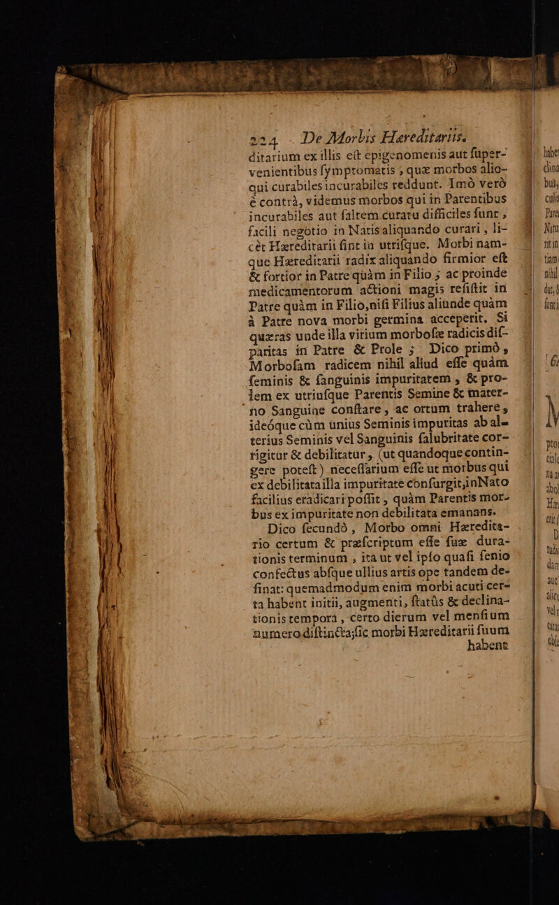 ditarium ex illis et epigenomenis aut fuper- habe venientibus fymptomatis , quz motbos alio- di: qui curabiles tacurabiles reddunt. Imó verà bui, écontrà, videmus morbos quiin Parentibus — 3| al incurabiles aut faltem curatu difficilesfunr , — 9 Du facili negotio in Natisaliquando curari, li- | Mu cét Hareditarii fintia utrifque. Morbinam- | mi que Hareditarii radix aliquando firmior eft |. tn & fortior in Patrequàm inFilio ; ac proinde — 4 rj medicamentorum actioni magis refiftit in — 2| üt Patre quàm in Filio,nifi Filius aliunde quàm [inti à Patre nova morbi germina acceperit. Si quz:ras unde illa virium morbofz radicis dif- pariras in Patre & Prole ; Dico primó, Morbofam radicem nihil aliud. effe quàm 6j feminis & fanguinis impuritatem , & pro- lem ex utriufque Parentis Semine & tnater- 1o Sanguiae conftare , ac ortum trahere, M ideóque cüm unius Seminis imputitas ab al- i terius Seminis vel Sanguinis falubritate cor- : rigitur & debilitatur , (ut quandoque contin- ; ere poteft) neceffarium effe ut morbus qui 1 ex debilitatailla impuritate confurgitinNato facilius eradicari poffit , quàm Parentis mor- bus ex impuritate non debilitata emanans. Dico fecundó , Morbo omni Hzredita- rio certum & przícriptum effe fuz dura- | tionis terminum , itaut vel ipfo quafi fenio — | confe&us abfqueulliusartis ope tandem de- — | dn finat: quemadmodum enim morbi acuti cer- ta habent initii, augmenti, ftatüs & declina- tionis tempora , certo dierum vel menfium numerodiftin&a;)fic morbi Hzreditarifuum — | | habens | d. of