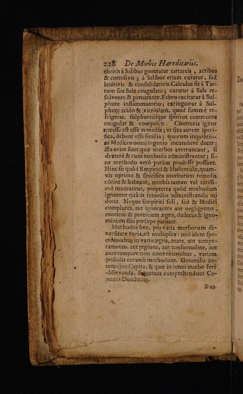 thritis à Salibus geueratur tartareis , acribus &amp; corrofivis ; à Salibus etiam curatur, fed lenitivis &amp; confolidativis.Calculus fit à Tar- taro feu Sale coagulato; curatur à Sale re- folvente &amp; penetrante.Febris excitatur à Sul- phure inflammatorio ; extinguitur à Sul- frigerat, fülphureóíque fpiritus commotos coagulat &amp; compelcit. Contraria igitur neceffe eft effe remedia ; ut fint autem fpeci- fica, debent effe fimilia; quorum inquifitio- ni Medicosomniingenio incumbere decet: illaenim funt que morbos averrancant, fi dexteré &amp; cum methodo adminiftrentur 5 fi- ne methodo veró parüm prodeffe poffunt. Hinc fit quód Empirici &amp; Mulierculz,quam- Edo d eet e Em nórint &amp; habeant, morbistamen vel ratiffi- mé medeantur, propterea quód methodum decet. Neque Empirici foli, fed 8: Medici complures, aut ignorantes aut negligentes , mortem &amp; perniciem zgtis, dedecus &amp; igno- niniam fibi perfepe pariunt. Methodus hec, pro vatia morborum di- verfitate varia,ett multiplex: imó idem fpe- ciámorbus in variis egris, tate, abt tempe- annitempore non convenientibus ,. variam : tem cjus Capita, &amp; quz in omni morbo feré obfervanda, fsguentes comprehendunt Ca» noncs D'nodecim. Dag Aye Qa Tüet ftn Dem Con Conc Ter