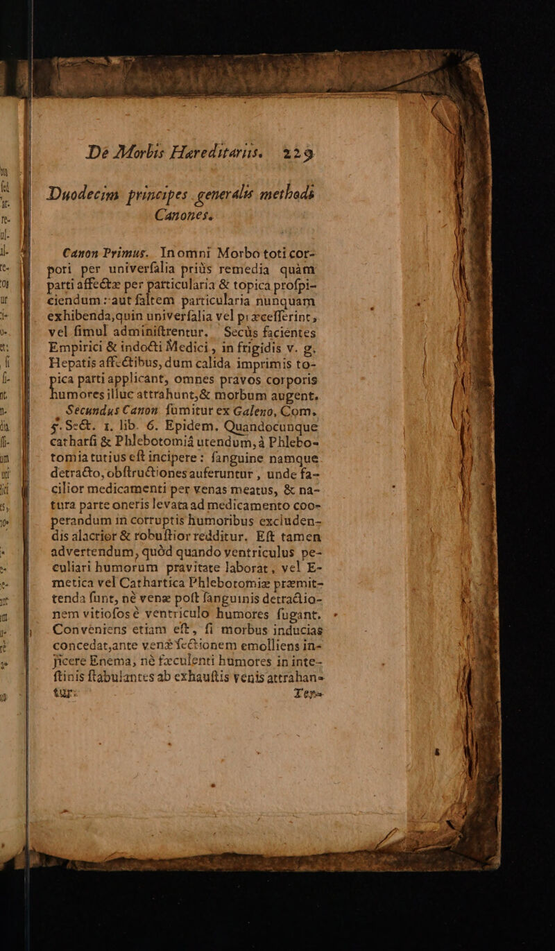 Duodecim prises generalis methods Canones. Canon Primus. Inomni Morbo toti cor- pori per univerfalia pris remedia quàm parti affectz per patticularia & topica profpi- ciendum zaut faltem particularia nunquam exhibenda;quin univerfalia vel pi xcelfferint, vel fimul adminiftrentur. — Secüs facientes Empirici & indocti Medici , in frigidis v. g. Hepatis affectibus, dum calida imprimis to- pes parti applicant, omnes pravos corporis :umores illuc attrahunt,& morbum augent. Secundus Canon. fumitur ex Galezo, Com. 5$. Se&. 1. lib. 6. Epidem. Quandocunque catharfi & Phlebotomiá utendum, à Phlebo- tomia tutius eft incipere: fanguine namque detra&o, obftru&tiones auferuntur , unde fa- cilior medicamenti per venas meatus, & na- tura parte oneris levataad medicamento coo- perandum in cotruptis humoribus excluden- dis alacrior & robuftiorredditur. Eft tamen advertendum, quód quando ventriculus pe- culiari humorum pravitate laborat, vel E- metica vel Cathartica Phlebotomiz przmit- tenda funt, né venz poft fanguinis detractio- nem vitiofosé ventriculo humores fugant. Conveniens etiam eft, fi morbus inducias concedat,ante ven? fcctionem emolliens in- ficere Enema, né fxculenti humores in inte- ftinis ftabulantes ab exhauftis venis attrahans tuy: Ier