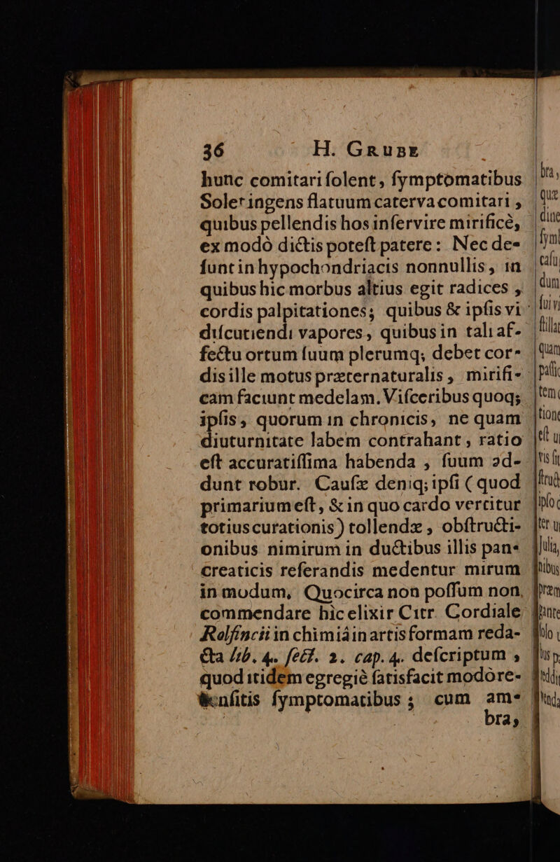 hunc comitari folent , fymptomatibus Soler ingens flatuum caterva comitari , quibus pellendis hos infervire mirifice, ex modó di&amp;is poteft patere: Nec de- funt inhypochondriacis nonnullis, :n difcutiendi vapores, quibusin taliaf- fectu ortum fuum plerumq; debet cor diuturnitate labem contrahant , ratio eft accuratiffima habenda , fuum ad- primariumeft, &amp; in quo cardo vercitur totiuscurationis) tollendx , obftructi- onibus nimirum in ductibus illis pan* commendare hic elixir Citr. Cordiale quod itidem egregie fatisfacit modore- Wenfitis fymptomatibus ; cum am*