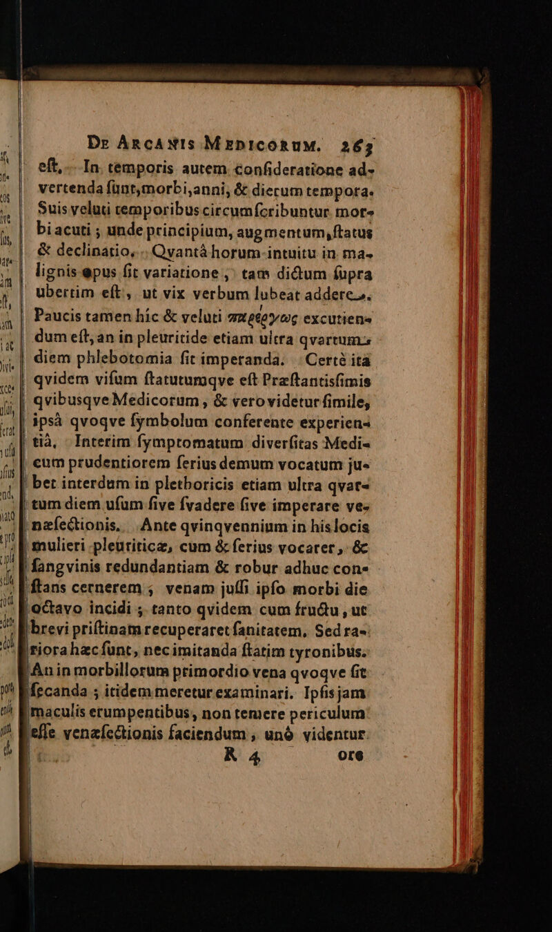 eft, In. temporis autem confideratione ad- vertenda fünt,morbi,anni, &amp; diecum tempora. Suis veluti temporibus circumfcribuntur mors bi acuti ; unde principium, augmentum, ftatus &amp; declinatio, .. Qvantà horum intuitu in. ma- lignis epus fit variatione ,' tam dictum fupra ubertim eft, ut vix verbum lubeat addere.z. Paucis tamen hic &amp; veluti Gmeeoy toe excutiena dum eft; an in pleuritide etiam ultra qvartum.s diem phlebotomia fit imperanda. | Certé ita | qvidem vifum ftatutumqve eft Praftantisfimis | qvibusqve Medicorum, &amp; vero videtur fimile, | ipsà qvoqve fymbolum conferente experiens | tià, Interim fympromatum diverfitas Medi- cum prudentiorem ferius demum vocatum ju« | bet interdum in pletboricis etiam ultra qvac- | tum diem ufum five fvadere five imperare ve- | nefectionis, .Ante qvinqvennium in hislocis ; [| mulieri .pleuriticz, cum &amp; ferius vocater,. &amp;c J| fangvinis redundantiam &amp; robur adhuc con» - à | ftans cernerem ;. venam juffi ipfo. morbi die » [ octavo incidi ;. tanto qvidem cum fru&amp;u,, ut  f brevi priftinamrecuperaret fanitatem, Sed ra-: t tior hzcíunt, necimitanda ftatim tyronibus. Anin morbillorum primordio vena qvoqve fit Mecanda ; itidem meretur examinari. Ipfisjam | maculis erumpentibus, non temere periculum iefle venaícctionis faciendum , unó videntur. : T. K 4 ore