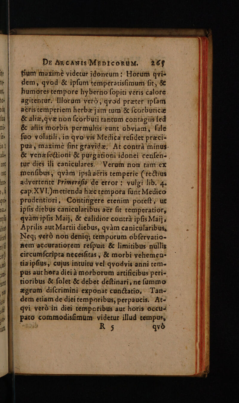 Dr Awcawis MEDICORUM. 26f tium maxirné videtur idoneum: Horum qvis dem, qvod &amp; ipfum temperaris(imum fic, &amp; humores tempore hybertio fopiti veris calore agitenrur, Illorum vetó , qvod prater ipfam acris temperiem herbz jam tum &amp; fcorbuticie &amp; aliz,qv&amp; non fcorbuti tantum contagiis fed &amp; aliis morbis permultis eunt obviam, fale fuo volatili, in qvo'vi$ Medica refidet preci- pua; maxime fint gravide; At contrà minus. &amp; venefectioni &amp; purgationi idonei cenfen- tur dies ili caniculares. Verum non ram'ex menfibus, qvàm ipsáaéris temperie (rectius advertente Pripierofió de error : vulgi lib. 4. cap. XVI )metienda hzc tempota funt Medico prudentiori, Cottingere etenim poteft; ut ipfis diebus canicularibus aer (it temperatior, qvàaripfis Maij, &amp; cálidior contrà ipfis Maij; Aprilis aut Martii diebus, qvàm canicularibus, Neq; veró non deniq; temporum obfervatio- Mem accuratiorem refpuit &amp; limitibus nullis circumfcripta necesfitas , &amp; morbi yehemen- tia ipfius, cujus intuitu vel qvodvis anni tem- pus aucheta dieià morborum artificibus peri- tioribus &amp; folet &amp; debet deftinari, ne fummo agrum difcrimini exponat cunctatio, Tan- dem étiam de diei temporibus, perpaucis. At- dvi veró'in diei témpctibus aut horis occus pato commodis(imüm: videtur illud tempus, e&amp;2ib R 5 qvó