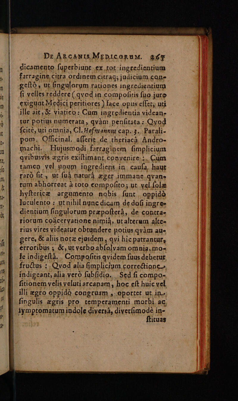 dicamento fuperbiunt.ex tot ingredientium farragine citra ordinem citra; judicium cone geító , ur 6ngularum rationes ingredientium fi velles reddere ( qvod in compofitis fuo j jure exiguat Medici peritiores ) face opus effet; uti ille ait, &amp; viatico: Cum ingredientia videans . tur potius numerata, qvàm penfitata : Qvod [cit?, uri omnia, Cl. Hofmannts cap. 3... Parali- pom. Officinal. afferit de theriacà Andro- | machi. Hujusmodi farragipem implicium | qvibusvis zgris exiftimant. coavenire.;. Cum | tameo vel unum ingrediens in caufa, haut raró fic , ut fuà naturá &amp;ger immane qvane tum abhorreat à toto cempofito; ut. vel fola hyfterice argumento nobis. funt oppidà luculento : utnihil nunc dicam de do(i ingree dientium fi fingulorum prapofterà, de contrae riorum coáceryatione nimià, utalterum alte- rius vires videatur obtundere potius qvàm au« ere, &amp; aliis nota ejusdem , qvi hic patranturs erroribus ; &amp;,ut verbo abfolvam omnia. mo- le indigeftà. . Compofitis qvidem fuus debetur. fructus : . Qvod alia fimplicium correctione.» indigeant, ; alia veró fubfidio. Sed fi compo- fitionem velis veluti arcanam, hoc eft huic vel illi egro oppidà congruam ,. oportet ut in., fingulis egris pro temperamenti morbi ac. iymptomatum indole diversa, diverfi me: in- ituas
