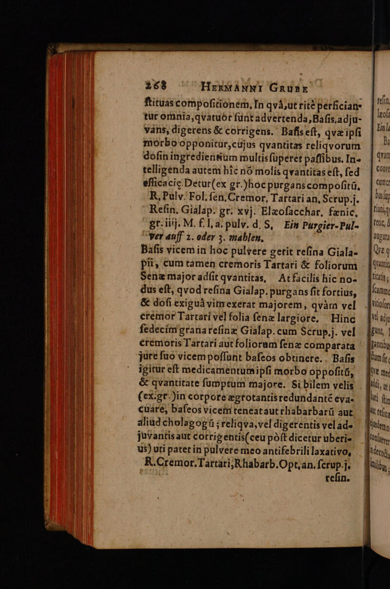 ftituas compofitionem, In qvá;ut rité perficiany tur omnia,qvatuór füntadvertenda,Bafis,adju- váns, digerens &amp; corrigens.' Bafís eft, qvz ipfi morbo opponitür,cujus qvantitas reliqvorum dofin ingredienSum multisfüperet paffibus. In- telligenda autem híc n6 molís qvantitas eft, fed efficacic.Detur(ex gr.)hoc purganscompofitü, R, Pulv. Fol. fen.Cremor, Tartari an, Scrup.j. Re(in, Gialap. gr. xvj. Elzofacchar, fznic, gr.iij. M. £la.pulv. d. S, Eis Purgier-Pul- Ver auff 2. oder 3. mablen, | Báfis vicem in hoc pulvere getit refina Giala- pii, cum tamen cremoris Tartari &amp; foliorum Sena majoradfíit qvantitas, | Atfacilis hic no- dus eft, qvod re(ina Gialap. purgans fit fortius, &amp; dofi exiguà vimexerar majorem, qvàm vel cremor Tartari velfolia fene largiore, Hinc fedecím granarefinz Gialap. cum Scrup.j. vel cremoris Tartari aut foliorum fenz comparata jure fuo vicempoffunt bafeos obtinere.. Bafis igitur eft medicamentumipfi morbo oppofitü, &amp; qvantitate füumptum majore. 8i bilem velis (cx:gt.)in corporezgrotantisredundanté eya- cuáre, bafeos vicemteneataut rhabarbarü aut aliud cholagogü ; reliqva, vel digerentis vel ad» Juvantis aut cotrigentis(ceu poft dicetur uberi- us) uti patet in pulvere meo antifebrili laxativo, R.Cremor.Tartari;Rhabarb.Opt,an, fcrup-j tefin.