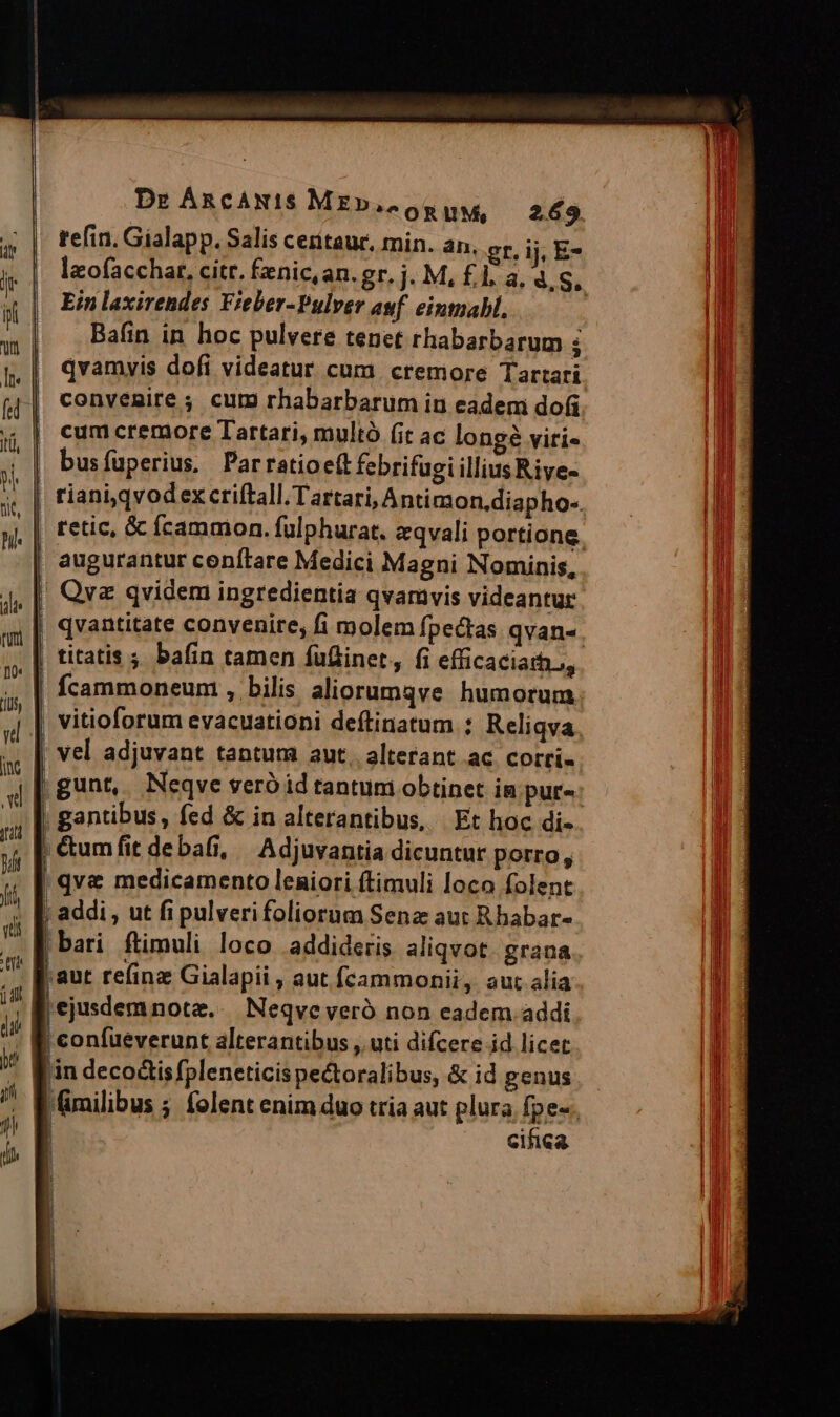 tefin. Gialapp. Salis ceritaur, min. an. gr. ij, E- laofacchat, citt. fenic,an. gr. j. M, £1, a, 4. S, Ein laxirendes Fieber-Pulver auf eintuabl, | Bafin in hoc pulvere tenet rhabarbarum ; qvamyis dofi videatur cum. cremore Tartari convenire ; cur rhabarbarum iu eadem do(i cum cremore Tartari, multó (it ac longé viti« | busfüperius. Parratioe(t febrifugi illius Riye- riani,qvodex criftall. Tartari, Ántimon.diapho-. | retic, & fcammon. fulphurat. zqvali portione. | augurantur cenftare Medici Magni Nominis, | Qvz qvidem ingredientia qvamvis videantur | qvantitate convenire, fi molem fpectas qvan-. | titatis ; bafin tamen fufinet, fi efficacia, | fcammoneum , bilis aliorumqve humorum | qve medicamento leniori ftimuli loco folent | addi , ut fi pulverifoliorum Sena aut Rhabar- bari ftimuli loco .addideris aliqvot. grana aut re(inz Gialapii , aut fcammonii, aut alia ejusdemnotz.. Neqve veró non eadem addi | confueverunt alterantibus , uti difcere id licet in deco&is fpleneticis pectoralibus, & id genus 'milibus ; folent enim duo tria aut plura fpe-., | cifica