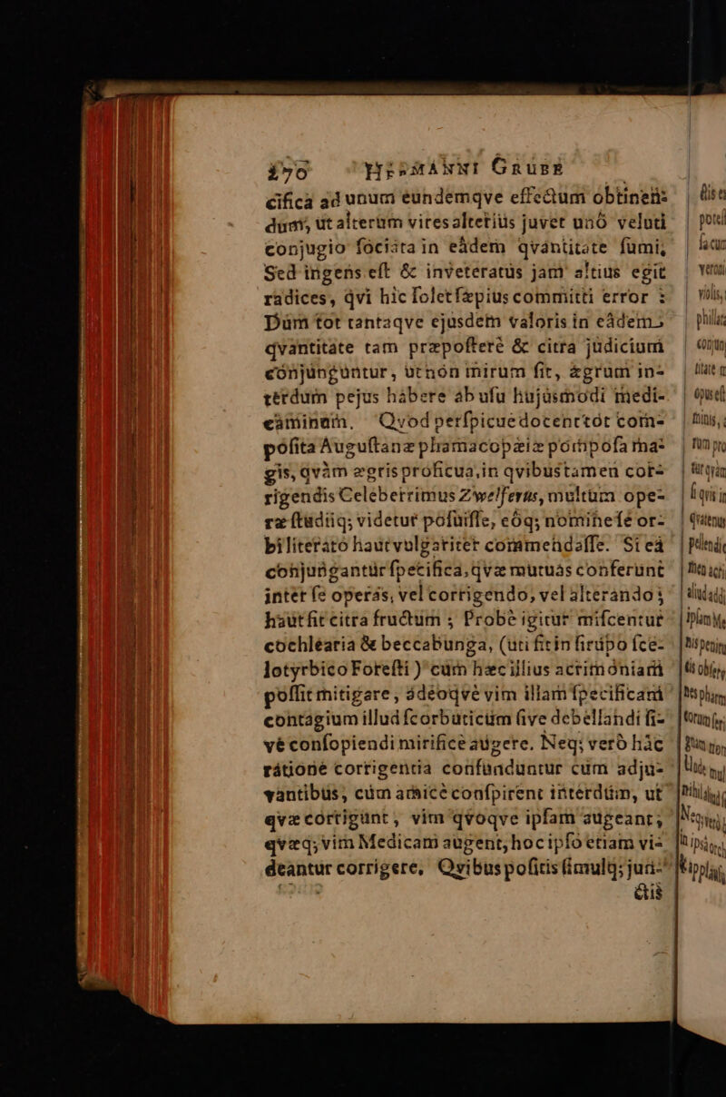 e OE ONIS, vae oe ET o Py SAL io HisMANNI GnusgE d cifica 3d unum eundemqve effectum obtinet: dum, dt alteram viresaltetiüs juvet unó veluti conjugio fóciata in eadem qvántitate fumi, Sed ingens eft & inveteratüs jam altius egit radices, Qvi hic foletfzpius committi error : Düm tot tantaqve ejusdem valoris in eádem.; qvantitate tam przpofteré & citra judicium cónjünguüntur, ütnón mirum fit, agrum in- terdum pejus hábere ab ufu hujasmodi imedi- eaminam, Qruvodperfpicuedocenrtót corn- pofita Auguftanz phamacopziz poripofa rna: gis, qvàm egrisproficua,in qvibustameu cot- rigendis Celeberrimus Zwelferus, multum ope- rz (tadiiq; videtur pofuifle, eóq; nomihefe or- biliterato hautvulgatitet commendoelfe. Si eá conjubgantürfpetifica. qva mutuás conferunt intet fe operas, vel corrigendo, vel alterando j hautfitcitra fructum ; Probe igirur mifcentur cochléaria & beccabunga, (uti fiin firdpo íce- lotyrbico Forefti ) curn hzc illius acrimoniarti poffit mitigare , 3déoqve vim illam fpecificani contagium illud fcorbuticüm (ive debellandi fi- vé confopiendi mirifice adzere, Neq; vero hàc rátione cortigentia confaaduntur cum adju- vantibuüs, cüm arbicé confpirent itterdtim, ut qvzcortigunt, vim qvoqve ipfam augeanr; qvzq;vim Medicam augent; hoc ipfo etiam vi: eus fis t | potei | faccur | Yeroni | violis, philar | €0DjUn, | itae m | epist fnis, fü pto | üttyin | Í qrs In | Qritenyy | pelendi Lheo icti | ad adj Diam M | lat Mt i petin | (it ojos NS pham, tdm f. Bin m, IN LT editt) à IDSàore Viprlag