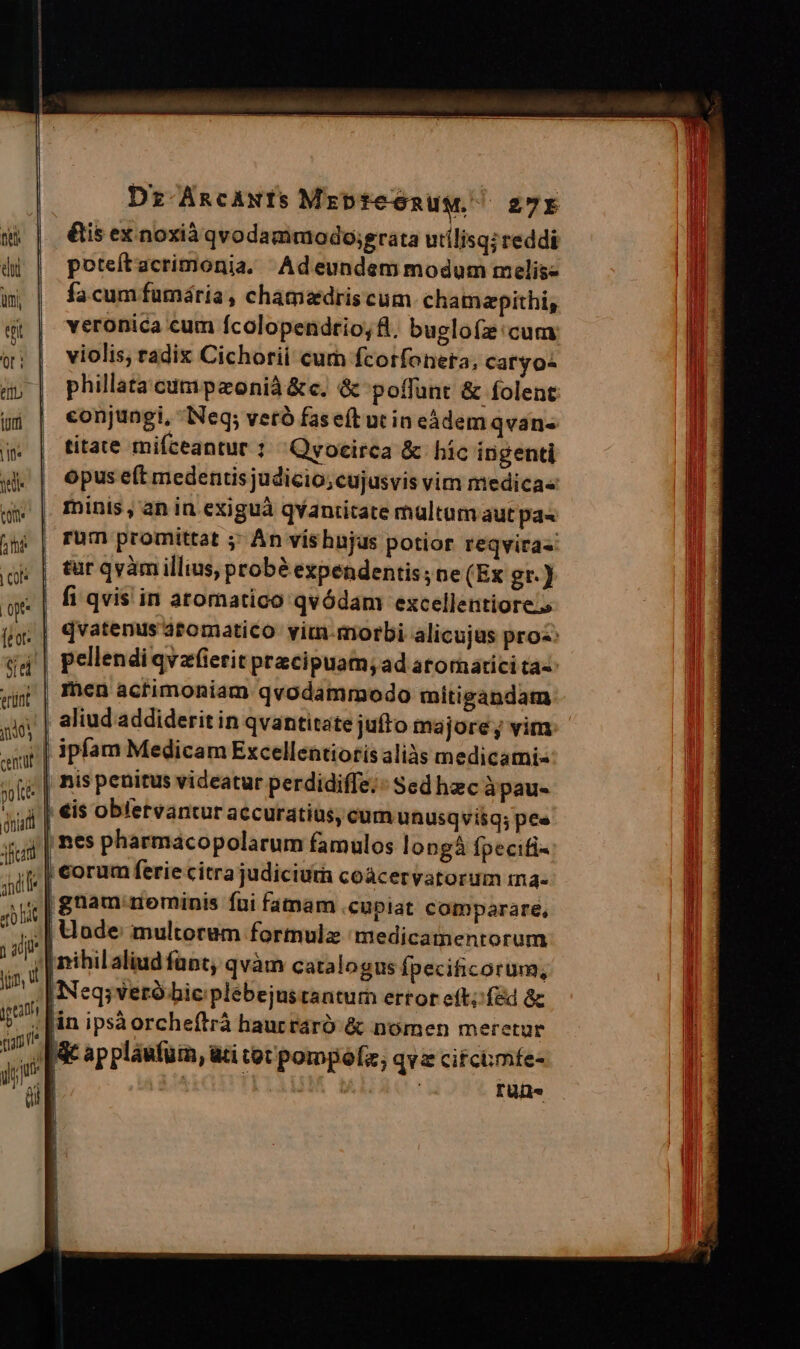Dz ARCANIS MrpteonuM, 27r &is ex noxià qvodammodojgrata utílisqireddi poteítacrimonia, Adeundemmodum melis- fa cum fumária , chamedris cum chamapithi, veronica cum fcolopendrio;fl, buglofz'cum; violis, radix Cichorii cum fcotfoneta, catyos phillata cumpazonià &c. & poffunt & folent conjungi, Neq; vetà faseít ut in eádem qvan- titate mifceantur : Qyocirca & híc ingenti opus eft medentis judicio; cujusvis vim medicas minis, an in exiguà qvaniitate multum aut pa« pellendiqvzfierit pracipuam; ad atornatici ta« ipfam Medicam Excellentiotis aliàs medicami« ap pláufuin, ati tot pompófz; qva cifchmfe- | m