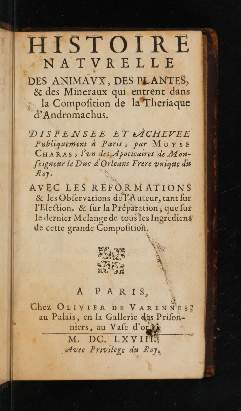    HISTOIRE [{NATVRELLE | DES ANIMAVX, DES PLANTES, | &amp; des Mineraux qui entrent dans la Compofition de laTheriaque d'Andromachus. DISPENSEE ET 2ACHEFEF Publiquement à Paris; par MOYsr CHARASs ; l'un des, Apoticaires de ALon- fesgneur le Duc d Orleans Frere vnique du Ko. AVEC LES RÉFOR M ATIONS. &amp; les Obfervations de l'Auteur, tant fur l'Eleétion, &amp; fur la Préparation ; que fur le dernier Melange de tous les Ingrediens de cette grande Compofition. ESS Q ZA NT 9 à FRE Pr À PA B'1Ss, Chez OLIVIER DE VARENNES! au Palais, en la Gallerie dés #2 niers, au _Vafe d’o M. DC. LXVIIT Avec Privilege ds Roy. arme 
