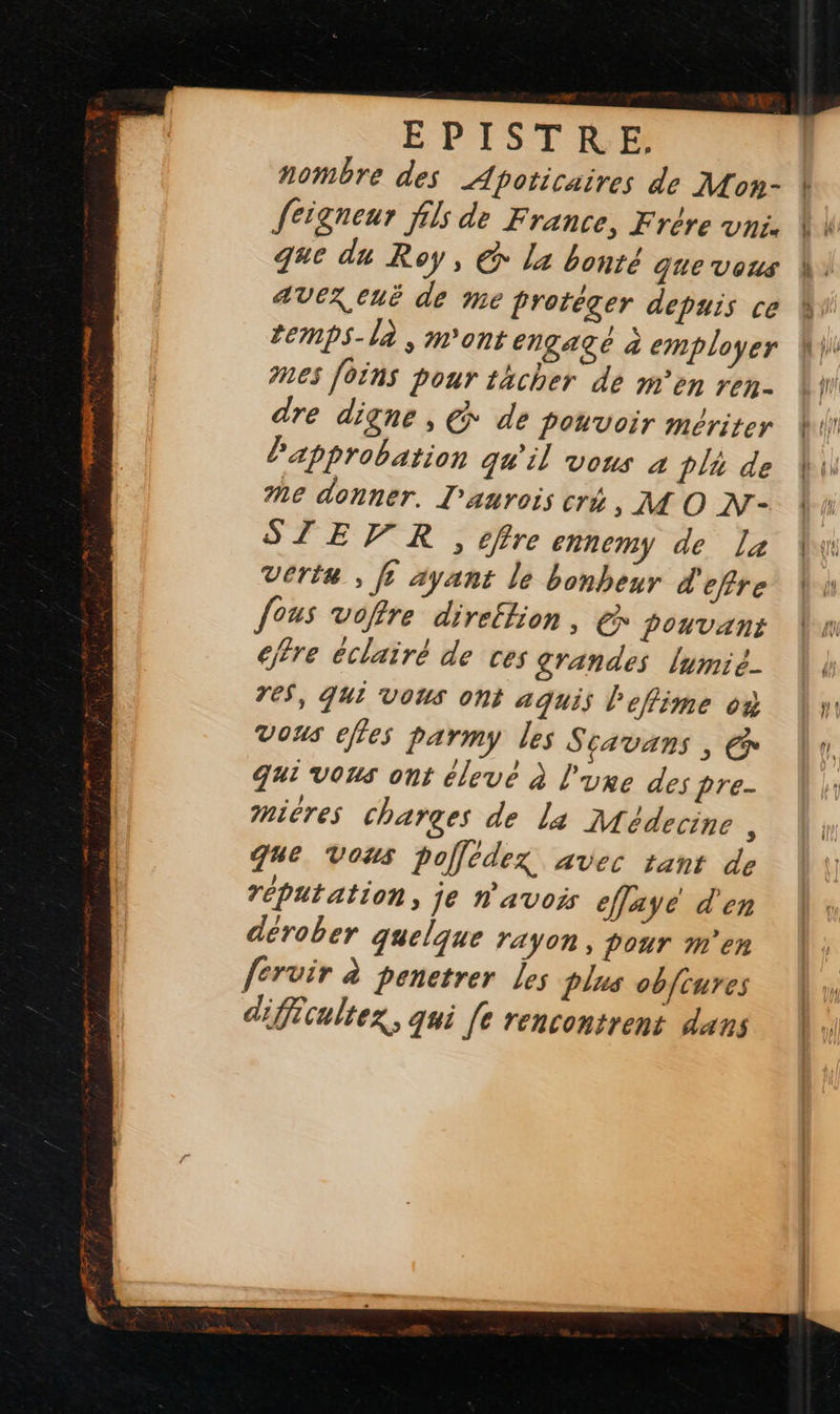   nombre des Apoticaires de Mon- feigneur fils de France, Frère vni. que du Roy, @ la bonté que vous AVEX CUË de Me protéger depuis ce temps-là , m'ont engage à employer nes [oins pour thcher de m'en ren- dre digne, @ de pouvoir mériter approbation qu'il vous 4 tlà de Me donner. L’aurois cré , MO N- STEVR , effre ennemy de La Verte , fe ayant le bonheur d'efire fous vofre direftion, &amp; pouvant cffre éclairé de ces grandes lumié- reS, qui vous ont aquis l'effime où Vous effes parmy les Scavans , € qui vons ont élevé à l'ure des pre- mières charges de la Médecine : Que Vous polfédezx avec tant de réputation, je n'avois effaye d'en dérober quelque rayon, pour m'en fervir à penetrer les plus obfrures difécultex, qui [e rencontrent dans   