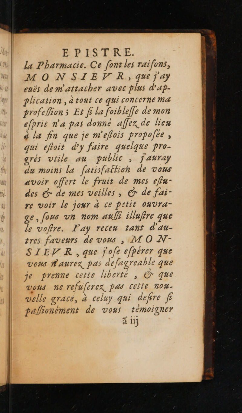   La Pharmacie. Ce [ont les raifons, MONSIEFVR, que j ay enës de m'attacher avec plus d'ap- plication , à tout ce qui concerne ma profeWion s Et fi La foibleffe de mon efprit n'a pas donné affex de lien à la fin que je m'effois propoce , qui efloit d'y faire quelque pro- gres vtile au public , jauray du moins la [atisfaition de vous avoir offert le fruit de mes effu- des € de mes veilles , € de fai- re voir le jour à ce petit oWvra- ge, fous vn nom aufli illuftre que le voftre. Lay receu tant d'au- tres faveurs de vous , MO N-- SIEV R , que jofe efperer que vous Raurex, pas defagreable que je prenne cette liberte , © que vous ne refuferex pas cetle nou- velle gracé, à celuy qui defre fr palionément de vous témoigner à ii]