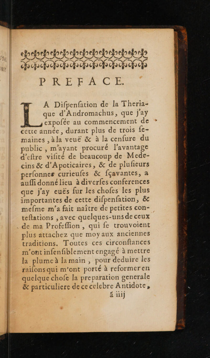                       aps chbsbepopapaheepep FPE RP PR RP POUR EF A CE CN A Difpenfation de la Theria- que d'Andromachus, que j'ay | expofée au commencement de cette année, durant plus de trois fe- maines ,àla veuë &amp; à la cenfure du public , m'ayant procuré l'avantage d’eftre vifité de beaucoup de Mede- cins &amp; d’Apoticaires, &amp; de plufieurs perfonnes curieufes &amp; fçavantes, à aufli donné lieu à diverfes conferences que j'ay euës fur les chofes les plus importantes de cette difpenfation, &amp; mefme m'a fait naître de petites con- teftations , avec quelques-uns de ceux de ma Profeflion , qui fe trouvoient plus attachez que moy aux anciennes traditions. Toutes ces circonftances m'ont infenfiblement engagé à mettre la plumeà lamain , pour deduire les raifons qui m'ont porté à reformeren quelque chofe la preparation generale &amp; particuliere de ce celebre Antidote, ä üij