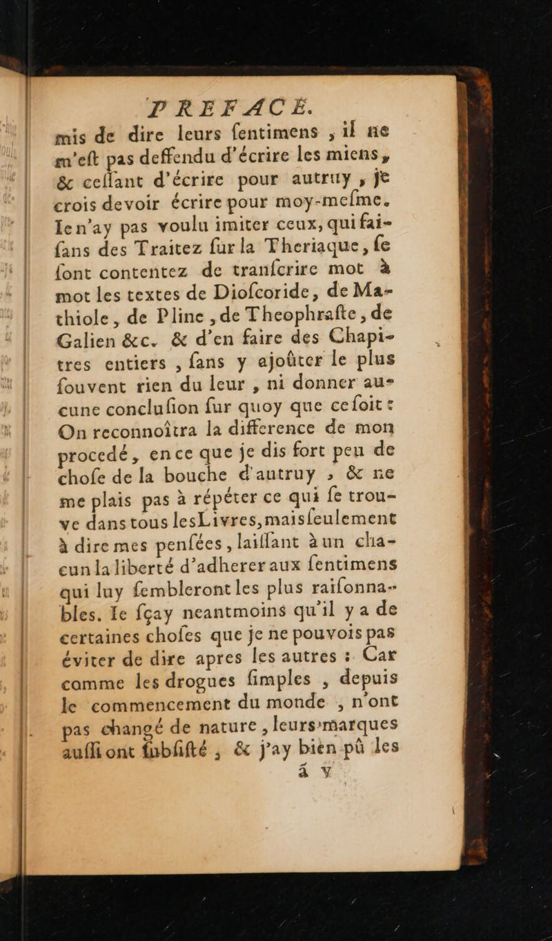   TREFACE. mis de dire leurs fentimens , il ne ra’eft pas deffendu d'écrire les miens, &amp; ceflant d'écrire pour autruy , je crois devoir écrire pour moy-mefme. len’ay pas voulu imiter ceux, qui fai- (ans des Traitez furla Theriaque, fe font contentez de tranfcrire mot à mot les textes de Diofcoride, de Ma- thiole, de Pline , de Theophrafte , de Galien &amp;c. &amp; d’en faire des Chapi- tres entiers , fans y ajoûter le plus fouvent rien du leur , ni donner au- cune conclufion fur quoy que cefoit: On reconnoîtra la difference de mon rocedé, ence que je dis fort pen de chofe de la bouche d'autruy ; &amp; re me plais pas à répéter ce qui fe trou- ve dans tous lesLivres,maisleulement à dire mes penfées, laiffant àun cha- eun la liberté d’adherer aux fentimens qui luy fembleront les plus raifonna- bles. Le fçay neantmoins qu'il y a de certaines chofes que je ne pouvois pas éviter de dire apres les autres : Car comme les drogues fimples , depuis le commencement du monde , n'ont as changé de nature, leurs'marques aufli ont fubffté ; &amp; j’ay bien pü les a Y                       