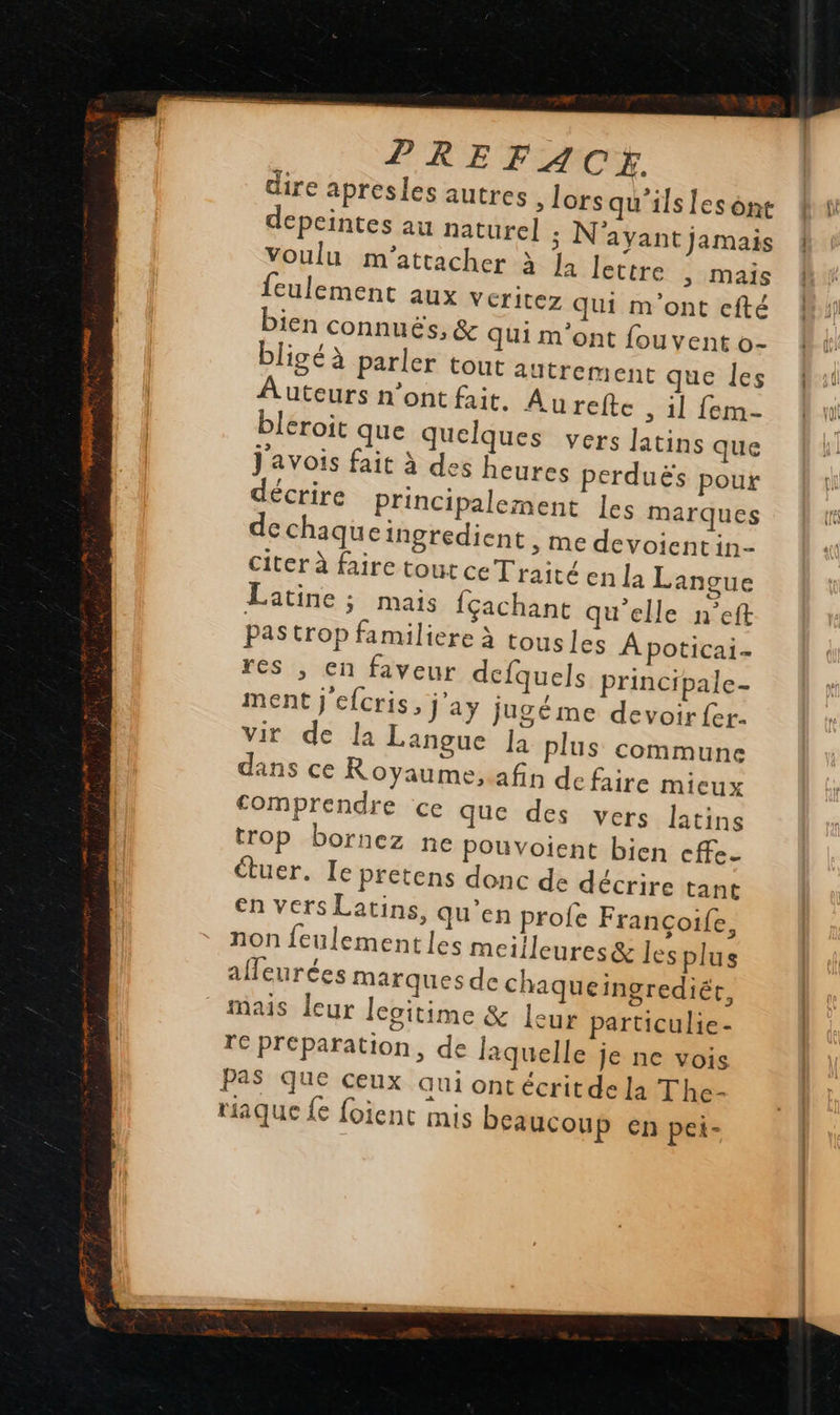     PREFA CE. dire apresles autres lorsqu'ils [es one depeintes au naturel ; N'ayant jamais voulu m'attacher à Ja lettre , mais feulement aux VCritez qui m'ont efté bien connuës, &amp; qui m'ont fouyent o- bligé à parler tout autrement que les Auteurs n’ont fait. Aurefte , il fem- leroit que quelques vers latins que j'avois fait à des heures perduës pour décrire principalement les marques de chaqueingredient ; Me devoientin- citer à faire tout ce Traité en la Langue Latine ; mais fçachant qu'elle n’eft Pas trop familiere à tousles À poticai- res , en faveur decfquels principale- ment j'cfcris, j'ay jugé me devoirfer. vir de la Langue la plus commune dans ce Royaume,afin de faire mieux comprendre ce que des vers latins trop bornez ne pouvoient bien cffe- étuer. Ie Pfétens donc de décrire tant en vers Latins, qu’en profe Françoife, non feulementles meiileures&amp; les plus affeurées marques de chaqueingrediér, mais leur lecitime &amp; leur particulie- TC Préparation, de laquelle je ne vois PaS que ceux qui ontécritde la The- riaque {€ foient mis beaucoup en pei- 