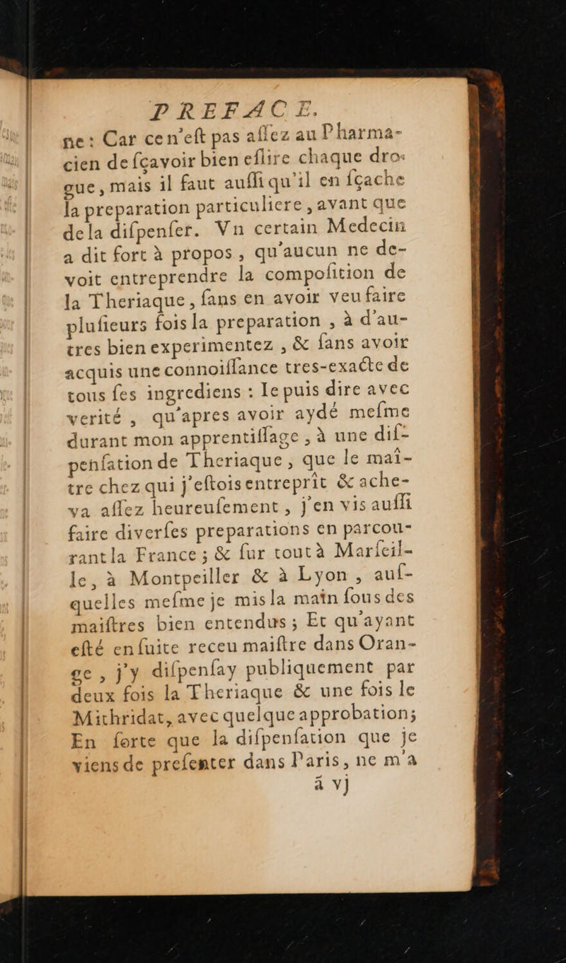   PREFACE. ne: Car cen’eft pas aflez au Pharma- cien defçavoir bien eflire chaque dro: oue, mais il faut aufiqu'il en fçache la preparation particuliere , avant que dela difpenfer. Vn certain Medecin a dit fort à propos, qu'aucun ne de- voit entreprendre la compolition de la Theriaque, fans en avoir veufaire plufieurs fois la preparation , à d’au- tres bien experimentez , &amp; fans avoir acquis une connoiffance tres-exaéte de tous fes ingrediens : Le puis dire avec verité , qu'apres avoir aydé mefme durant mon apprentiflage , à une dif- penfation de Theriaque, que le maîi- tre chez qui j'eftois entreprit &amp; ache- ya affez heureufement , j'en vis auffi faire diverfes preparations en parcou- rant la France ; &amp; fur toutà Marieil- le, à Montpeiller &amp; à Lyon, auf- quelles mefme je misla main fous des maiftres bien entendus ; Et qu'ayant efté enfuite receu maiftre dans Oran- ge , j'y difpenfay publiquement par deux fois La Theriaque &amp; une fois le Mithridat, avec quelque approbation; En forte que la difpenfation que je viens de prefenter dans Paris, ne m'a à V] A,                         ee D OO a en D PC D a