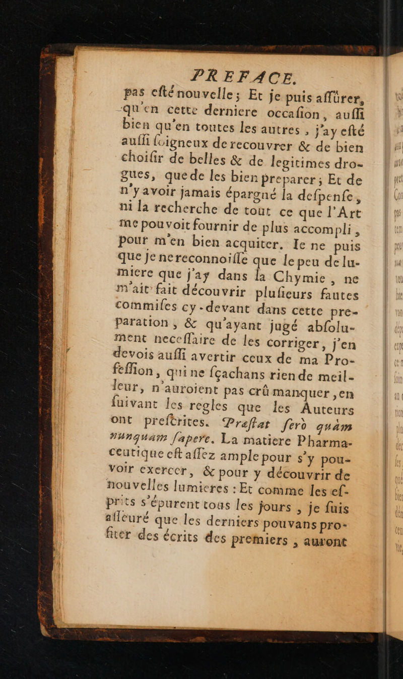   PREFACE. pas cfténouvelle; Et je puis afürer, Qu'en cette dernicre occafion, aufli bien qu'en toutes les autres : j'ay efté aufli {cigneux de recouvrer &amp; de bien choifir de belles &amp; de legitimes dro= Sues, quede les bien preparer; Et de n'yavoir jamais épargné la defpenfe, ni la recherche de tout ce que l’Art me pou voit fournir de plus accompli, Pour m'en bien acquiter, Ie ne puis que Je nereconnoïlle que le peu delu- Micre que j'as dans la Chymie , ne mM'ait fait découvrir plufieurs fautes commiles cy-devant dans cette pre Paration , &amp; qu'ayant jugé abfolu- ment neccflaire de les Corriger, j'en devois aufli avertir ceux de ma Pro- fefion, qui ne fçachans rien de meil- leur, n’auroient pas crû manquer ,en fuivant les regles que les Auteurs ont preftrites. Praffat ford quam ##nquaïn fapere. La matiere Pharma. Ceutique ceft affez ample pour s’y pou- Voir exercer, &amp; pour y découvrir de nouvelles lumieres : Et conime les ef. prits s'épurent tous les jours , je fuis aflcuré que les derniers pouvans pro- fiter des écrits des Premiers , auvont  