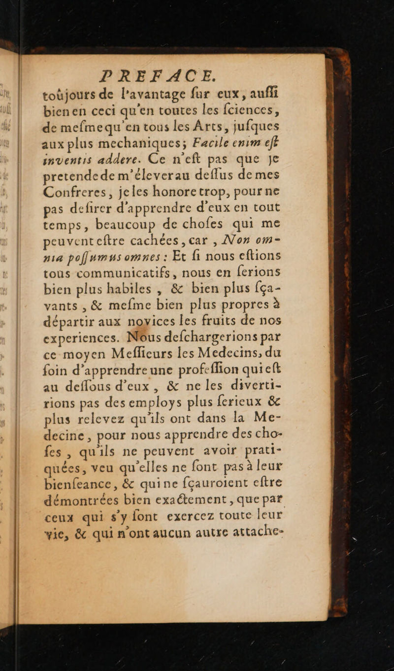   toùjours de l'avantage fur eux, auffi bienen ceci qu'en toutes les fciences, de mefmequ'en tous les Arts, jufques aux plus mechaniques; Facile enrm efh inventis addere. Ce n'eft pas que Je pretendede m'éleverau deflus de mes Confreres, jeles honoretrop, pour ne pas defirer d'apprendre d'eux en tout temps, beaucoup de chofes qui me peuventeftre cachées , car , No» om- pa poflumus omnes : Et fi nous eftions tous communicatifs, nous en ferions bien plus habiles , &amp; bien plus {ça- vants , &amp; mefme bien plus propres à départir aux noyices les fruits de nos experiences. Nous defchargerions par ce moyen Meflieurs les Medecins, du foin d’apprendreune profeflion qui ef au deflous d'eux, &amp; ne les diverti- rions pas des employs plus ferieux &amp; plus relevez qu'ils ont dans la Me- decine , pour nous apprendre des cho- fes , quils ne peuvent avoir prati- quées, veu qu'elles ne font pas à leur bienfeance, &amp; quine fçauroient eftre démontrées bien exaétement , que par ceux qui s’y font exercez toute leur wie, &amp; qui n'ont aucun autre attache-                           