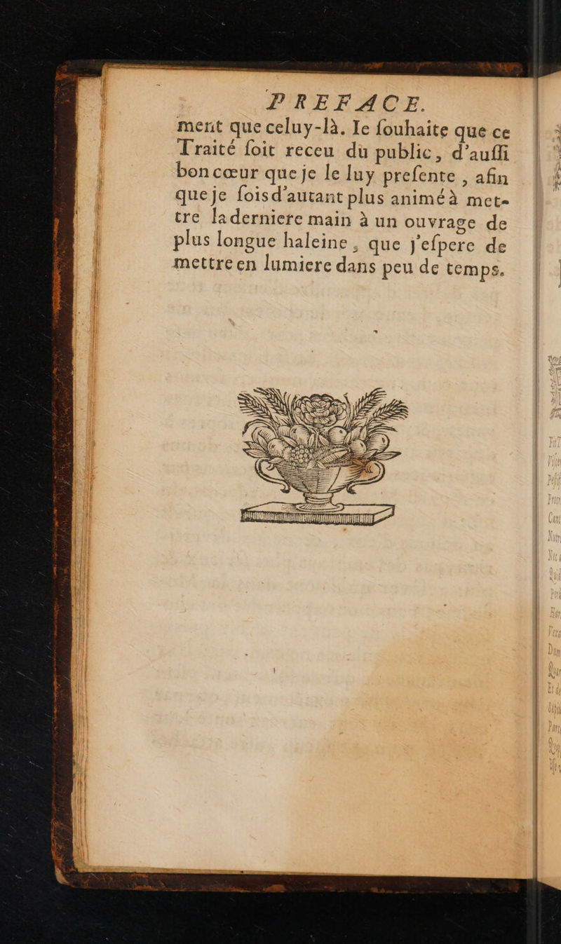 ment que celuy-là, Ie fouhaite que ce Traité foit receu dü public, d’aufli bon cœur que je le luy prefente , afin queje foisd'autant plus animéà met- tre Ja derniere main à un ouvrage de plus longue haleine , que J'efpere de mettre en lumiere dans peu de temps. 