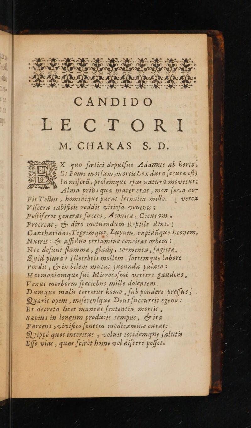  ne Se AR 2 SAR DCE itrterere. CANDIDO NÉ SAS GS oi 2 à CHARAS S. D. X quo fælici depullus Adamus ab horto; Et Paris morfum;mortis Lex dura fecuta eft; [z n mijeri) prolem que ejus nAtUTA MOV Alma priÿs qua mater erat , mox [eva no- #5 » hominique parat lethalia mille. | verca JeLUTS  V'ilcera tAbificis reddit vitio[a VENCN ; Peftiferos generat [ui hote Hd Cicutam » Procreat, € diro mctuen ; Reptile dente; Cantharidas,Tigrimque, res “um, rapidique Leoners, ] Nutrit ; affiduo certaine concitat orbem : Nec defunt flamme, gl, a4dÿ » tormenta,/fagitte. Quid plura? Illecebris mollem , fortemane labore Perdit, in bilem mutat jucunda palato : Harmoniamaque fui Microco[mi vertere gaudens, Vexat morborm fpeciebus mille dolentem. Dumque malis terretur homo , [ab pondere pes : fe Quarit opem, mierenfque Deus fr Hccurrit egeno : Et decreta licet manceat RME #noTt1 ; Sapius in longum producit tempus, ire Parcens , vivifico fontem medicarsine curat: Qippe Fe interitus , voluit toiidemqne [alutis Effe vias , ques Jcirèt homo vel difcere polfet.                       TRI NES RS UT Eee ST