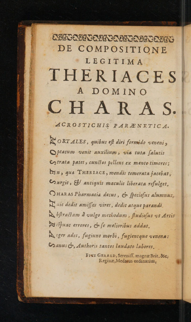  SCOR ERREURS | DE COMPOSITIONE LEGITIMA | THERIACES| A DOMINO EH À R A SA “ÆCROSTICHIS PARÆNETIC A. ss LE               x ORTALES, quibus eff diri formido veneni, Otatum venit auxilinm, vin tuta [alutis Catrata patet, cuntles pellens ex mentetimores: le > qua THERIACE, mendis temerata jacebat, Curgit, © antiquis maculis liberata refalget. HARAS Pharmacie decus , @ fpeciofus alumnus, :1c dedit #miffas vires, dedit atqne parandi à bffraitam &amp; vulgo methodum , fludio[us vt Artis PT cPuat errores, y fe melioribus addat. À eger ades, fuginnt morbi, fugientqne venena: Caanus @, Authoris tantos landato labores. Frxz GERALD, Serenifl. magnæ Brit, 8e; Reginæ,Medieus ordinarius, 