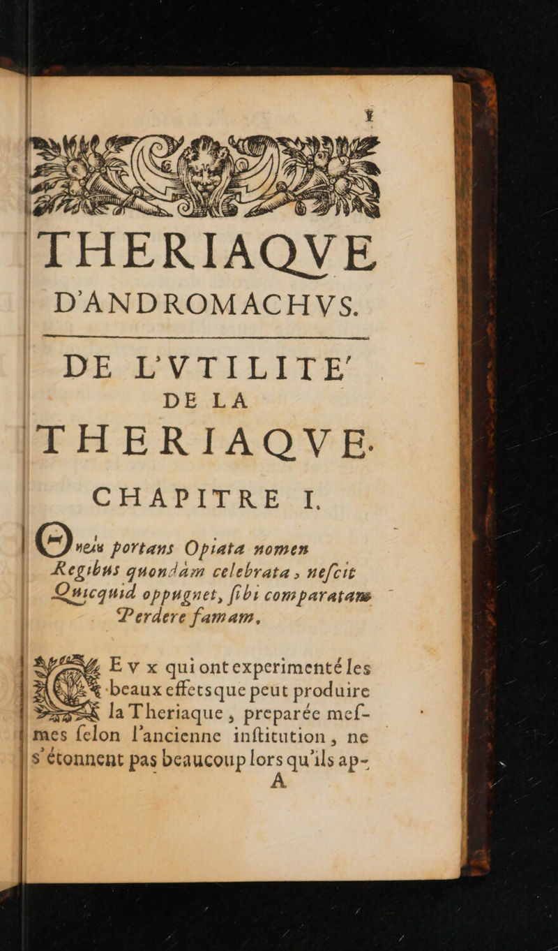    |: PEU   ikés e = No, ETS = = SCAN) à 7 s A PRE? DEN Er é ASE à k, \ nd, 2 AIX pu #. 7 Mme ji } ‘ PE IN AS 7 : / Et a ù d es À THERIAQUE D'ANDROMACHVS.  DEL VTILITE DE LA THERIAQVE. CHAPITRE I. | (©). portans Opiata nomen Regibus quondam celebrata ; nefcit Qmicquid oppuguet, fibi comparatans Perdere famam, NA E v x quiontexperimenté les NAÈLE% beaux effetsque peut produire >< la Theriaque, preparée mef- N mes {elon l'ancienne inftitution, ne | S'étonnent pas beaucoup DE ap- £     