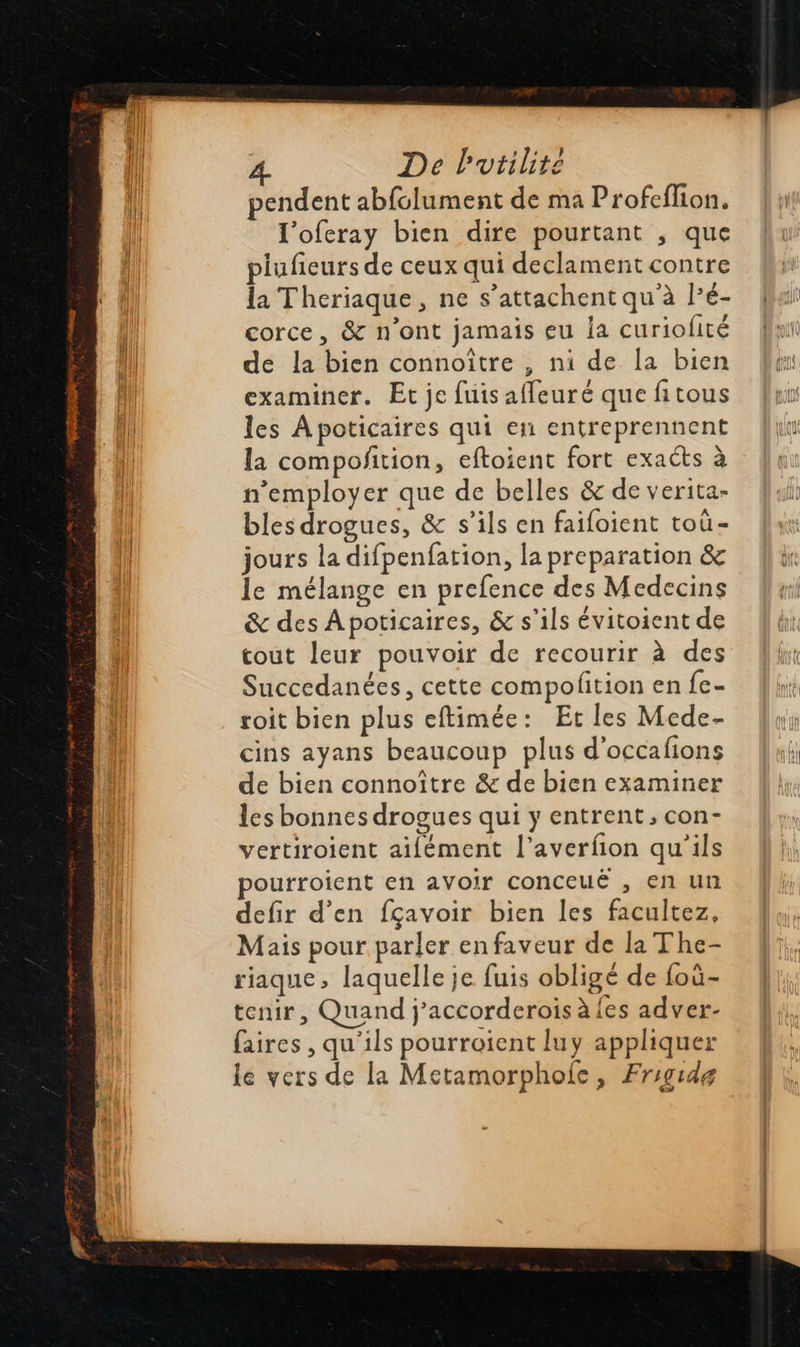  De Putilite pendent abfclument de ma Profeflion. l'oferay bien dire pourtant , que plufieurs de ceux qui declament contre la Theriaque , ne s’attachent qu à lé- corce, &amp; n’ont jamais eu la curiolité de la bien connoître , ni de Ia bien examiner. Et je fuisafleuré que fitous les Apoticaires qui en entreprennent la compoñtion, eftoient fort exacts à n’employer que de belles &amp; de verita- bles drogues, &amp; s’ils en faifoient toù- jours la difpenfation, la preparation &amp; le mélange en prefence des Medecins &amp; des Apoticaires, &amp; s'ils évitoient de cout leur pouvoir de recourir à des Succedanées, cette compofition en fe- roit bien plus eftimée: Et les Mede- cins ayans beaucoup plus d'occafions de bien connoître &amp; de bien examiner les bonnes drogues qui y entrent, con- vertiroient aifément l’averfion qu'ils pourroient en avoir Conceué , en un defir d'en fçavoir bien les facultez, Mais pour parler en faveur de la The- riaque, laquelle je fuis obligé de foù- tenir, Quand j’accorderois à {es adver- faires , qu'ils pourroient luy appliquer le vers de la Metamorphole, Frigidg                             