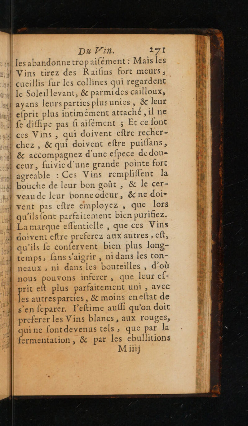 Da lin. AA n PE Vins tirez des Raïilins fort meurs, le Soleillevant, &amp; parmides cailloux, ayans leurs parties plusuntes, &amp; leur efprit plus intimément attaché ,1l ne fe diffipe pas fi aifément ; Et ce font  chez , &amp; qui doivent eftre puiflans , &amp; accompagnez d'une cfpece dedou- ceur, fuivie d'une grande pointe fort agreable : Ces Vins rempliflent la bouche de leur bon goût , &amp; le cer- veau de leur bonneodeur, &amp; ne doi- vent pas eftre employez , que lors qu'ils font parfaitement bien purifiez. La marque effentielle , que ces Vins doivent eftre preferez aux autres ; eft, qu'ils Le confervent bien plus long- temps, fans s’aigrir , nidans les ton- ncaux , ni dans les bouteilles , d'où nous pouvons inferer , que leur ef- prit eft plus parfaitement uni , AVEC les autresparties, &amp; moins en eftat de s’en feparer. l'eftime aufli qu’on doit preferer les Vins blancs , aux rouges, quine fontdevenus tels , que par la fermentation, &amp; par les cbullitions 