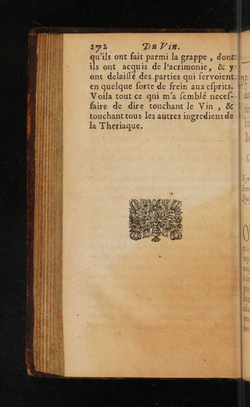 qu'ils ont fait parmi la grappe , dontif ils ont acquis de l’acrimonie, &amp; y: en quelque forte de frein aux efprits. Voila tout ce qui m'a femblé necef-. faire de dire touchant le Vin , &amp;'! touchant tous les autres ingrediensde la Theriaque. 